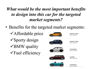 What would be the most important benefits
to design into this car for the targeted
market segments?
• Benefits for the targeted market segments:
Affordable price
Sporty design
BMW quality
Fuel efficiency
 