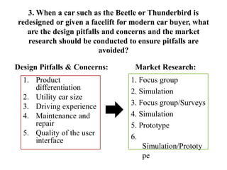 3. When a car such as the Beetle or Thunderbird is
redesigned or given a facelift for modern car buyer, what
are the design pitfalls and concerns and the market
research should be conducted to ensure pitfalls are
avoided?
Design Pitfalls & Concerns:
1. Product
differentiation
2. Utility car size
3. Driving experience
4. Maintenance and
repair
5. Quality of the user
interface
Market Research:
1. Focus group
2. Simulation
3. Focus group/Surveys
4. Simulation
5. Prototype
6.
Simulation/Prototy
pe
 