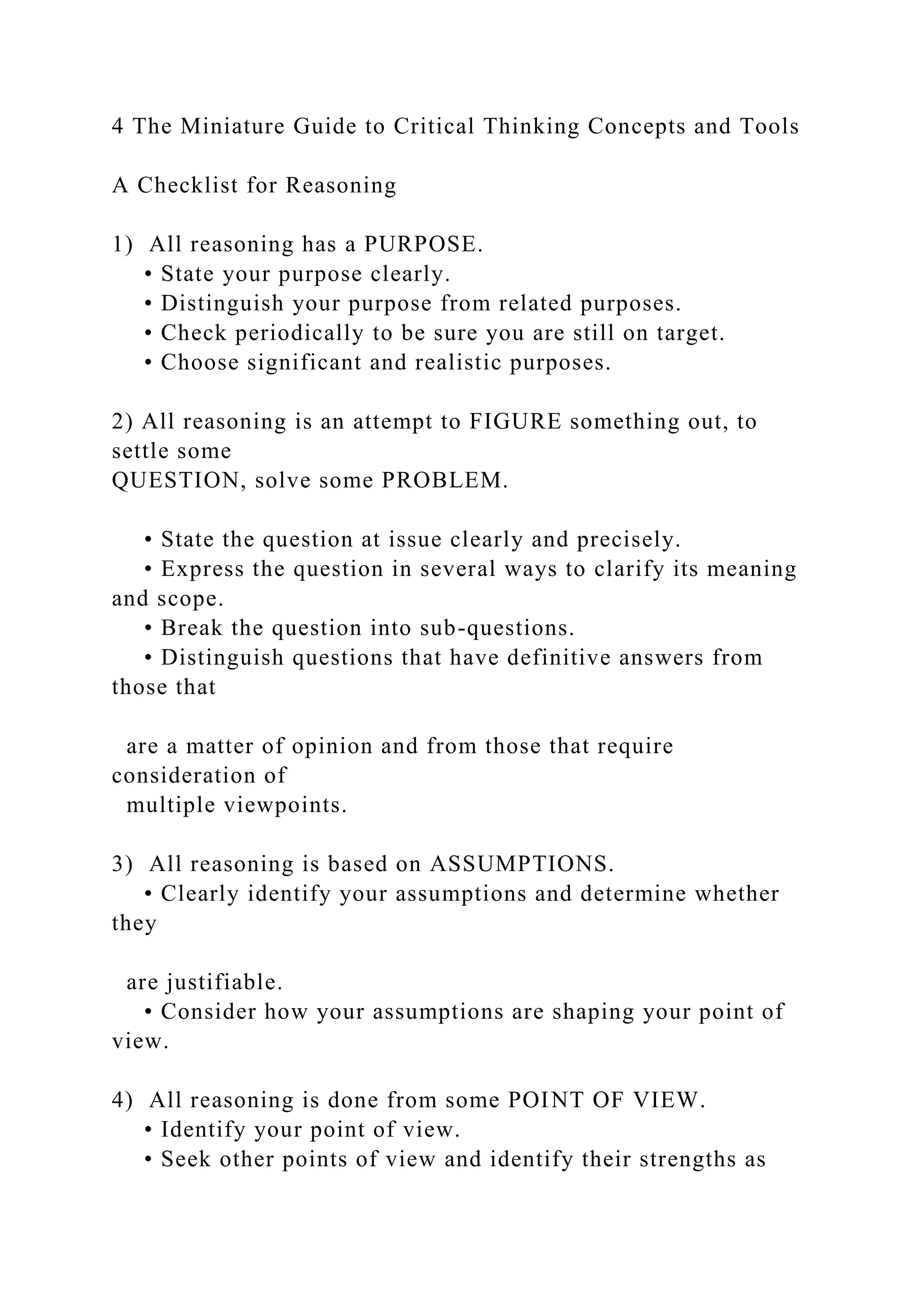 4 The Miniature Guide to Critical Thinking Concepts and Tools
A Checklist for Reasoning
1) All reasoning has a PURPOSE.
• State your purpose clearly.
• Distinguish your purpose from related purposes.
• Check periodically to be sure you are still on target.
• Choose significant and realistic purposes.
2) All reasoning is an attempt to FIGURE something out, to
settle some
QUESTION, solve some PROBLEM.
• State the question at issue clearly and precisely.
• Express the question in several ways to clarify its meaning
and scope.
• Break the question into sub-questions.
• Distinguish questions that have definitive answers from
those that
are a matter of opinion and from those that require
consideration of
multiple viewpoints.
3) All reasoning is based on ASSUMPTIONS.
• Clearly identify your assumptions and determine whether
they
are justifiable.
• Consider how your assumptions are shaping your point of
view.
4) All reasoning is done from some POINT OF VIEW.
• Identify your point of view.
• Seek other points of view and identify their strengths as
 