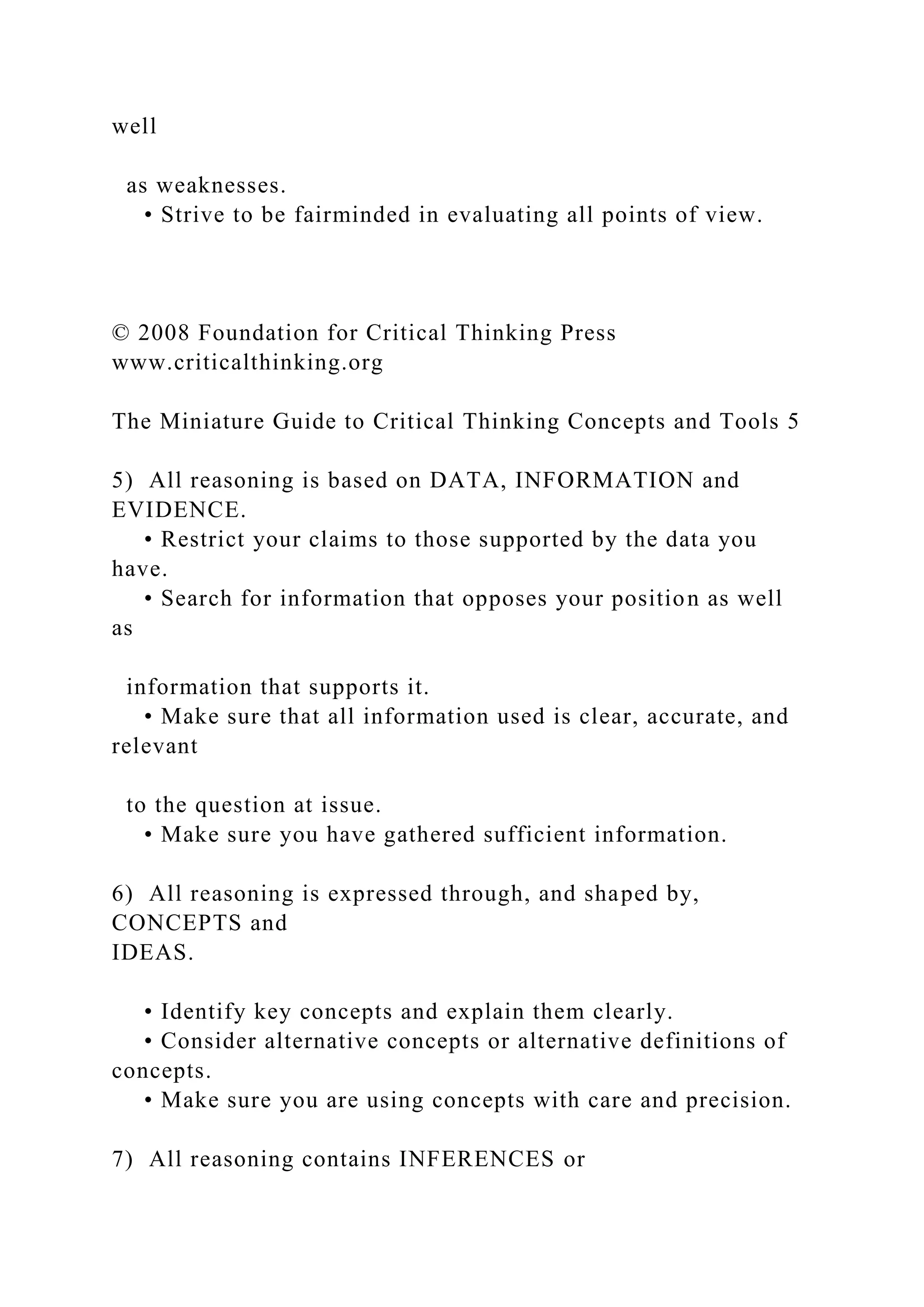 well
as weaknesses.
• Strive to be fairminded in evaluating all points of view.
© 2008 Foundation for Critical Thinking Press
www.criticalthinking.org
The Miniature Guide to Critical Thinking Concepts and Tools 5
5) All reasoning is based on DATA, INFORMATION and
EVIDENCE.
• Restrict your claims to those supported by the data you
have.
• Search for information that opposes your position as well
as
information that supports it.
• Make sure that all information used is clear, accurate, and
relevant
to the question at issue.
• Make sure you have gathered sufficient information.
6) All reasoning is expressed through, and shaped by,
CONCEPTS and
IDEAS.
• Identify key concepts and explain them clearly.
• Consider alternative concepts or alternative definitions of
concepts.
• Make sure you are using concepts with care and precision.
7) All reasoning contains INFERENCES or
 