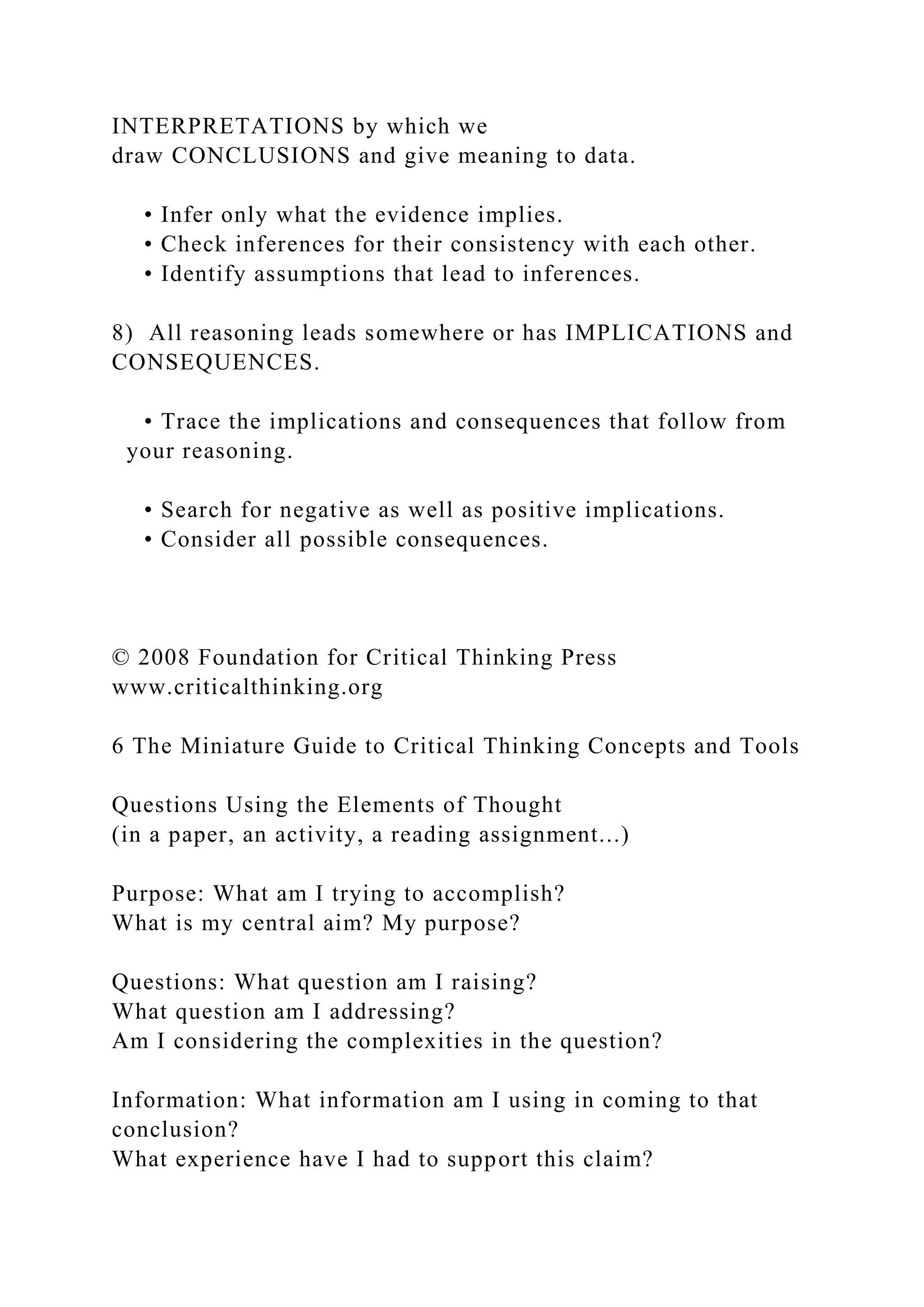 INTERPRETATIONS by which we
draw CONCLUSIONS and give meaning to data.
• Infer only what the evidence implies.
• Check inferences for their consistency with each other.
• Identify assumptions that lead to inferences.
8) All reasoning leads somewhere or has IMPLICATIONS and
CONSEQUENCES.
• Trace the implications and consequences that follow from
your reasoning.
• Search for negative as well as positive implications.
• Consider all possible consequences.
© 2008 Foundation for Critical Thinking Press
www.criticalthinking.org
6 The Miniature Guide to Critical Thinking Concepts and Tools
Questions Using the Elements of Thought
(in a paper, an activity, a reading assignment...)
Purpose: What am I trying to accomplish?
What is my central aim? My purpose?
Questions: What question am I raising?
What question am I addressing?
Am I considering the complexities in the question?
Information: What information am I using in coming to that
conclusion?
What experience have I had to support this claim?
 