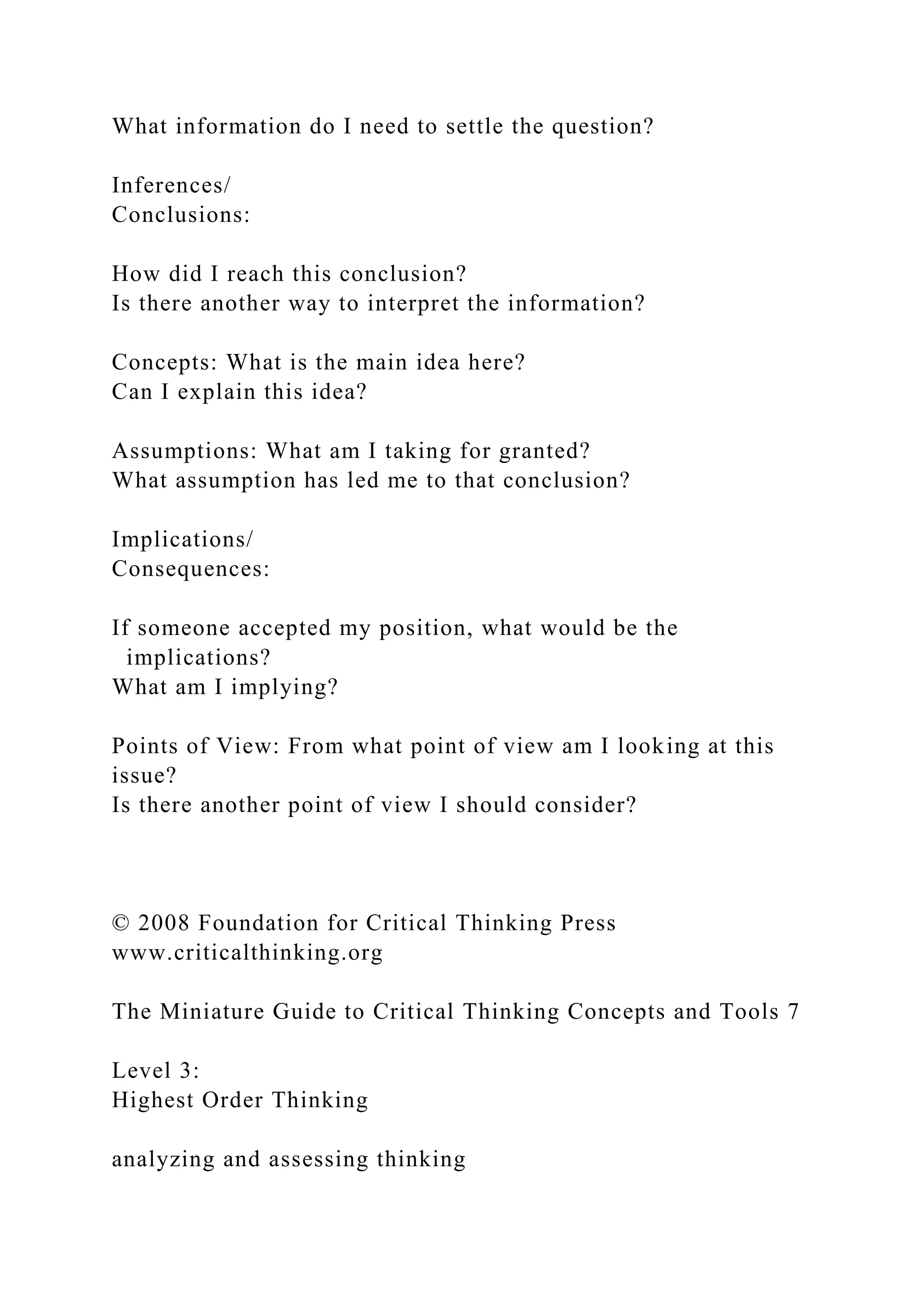 What information do I need to settle the question?
Inferences/
Conclusions:
How did I reach this conclusion?
Is there another way to interpret the information?
Concepts: What is the main idea here?
Can I explain this idea?
Assumptions: What am I taking for granted?
What assumption has led me to that conclusion?
Implications/
Consequences:
If someone accepted my position, what would be the
implications?
What am I implying?
Points of View: From what point of view am I looking at this
issue?
Is there another point of view I should consider?
© 2008 Foundation for Critical Thinking Press
www.criticalthinking.org
The Miniature Guide to Critical Thinking Concepts and Tools 7
Level 3:
Highest Order Thinking
analyzing and assessing thinking
 