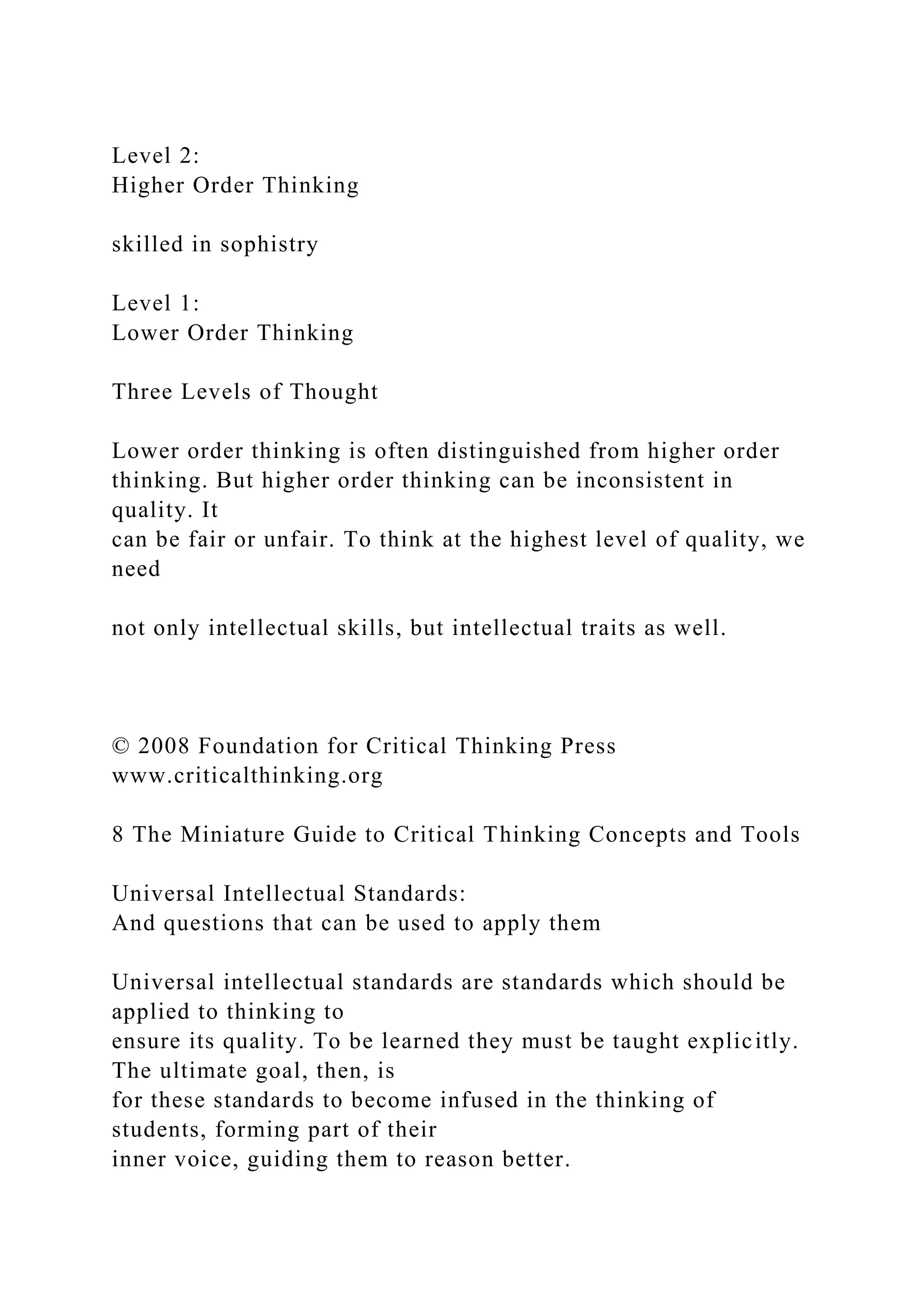 Level 2:
Higher Order Thinking
skilled in sophistry
Level 1:
Lower Order Thinking
Three Levels of Thought
Lower order thinking is often distinguished from higher order
thinking. But higher order thinking can be inconsistent in
quality. It
can be fair or unfair. To think at the highest level of quality, we
need
not only intellectual skills, but intellectual traits as well.
© 2008 Foundation for Critical Thinking Press
www.criticalthinking.org
8 The Miniature Guide to Critical Thinking Concepts and Tools
Universal Intellectual Standards:
And questions that can be used to apply them
Universal intellectual standards are standards which should be
applied to thinking to
ensure its quality. To be learned they must be taught explicitly.
The ultimate goal, then, is
for these standards to become infused in the thinking of
students, forming part of their
inner voice, guiding them to reason better.
 