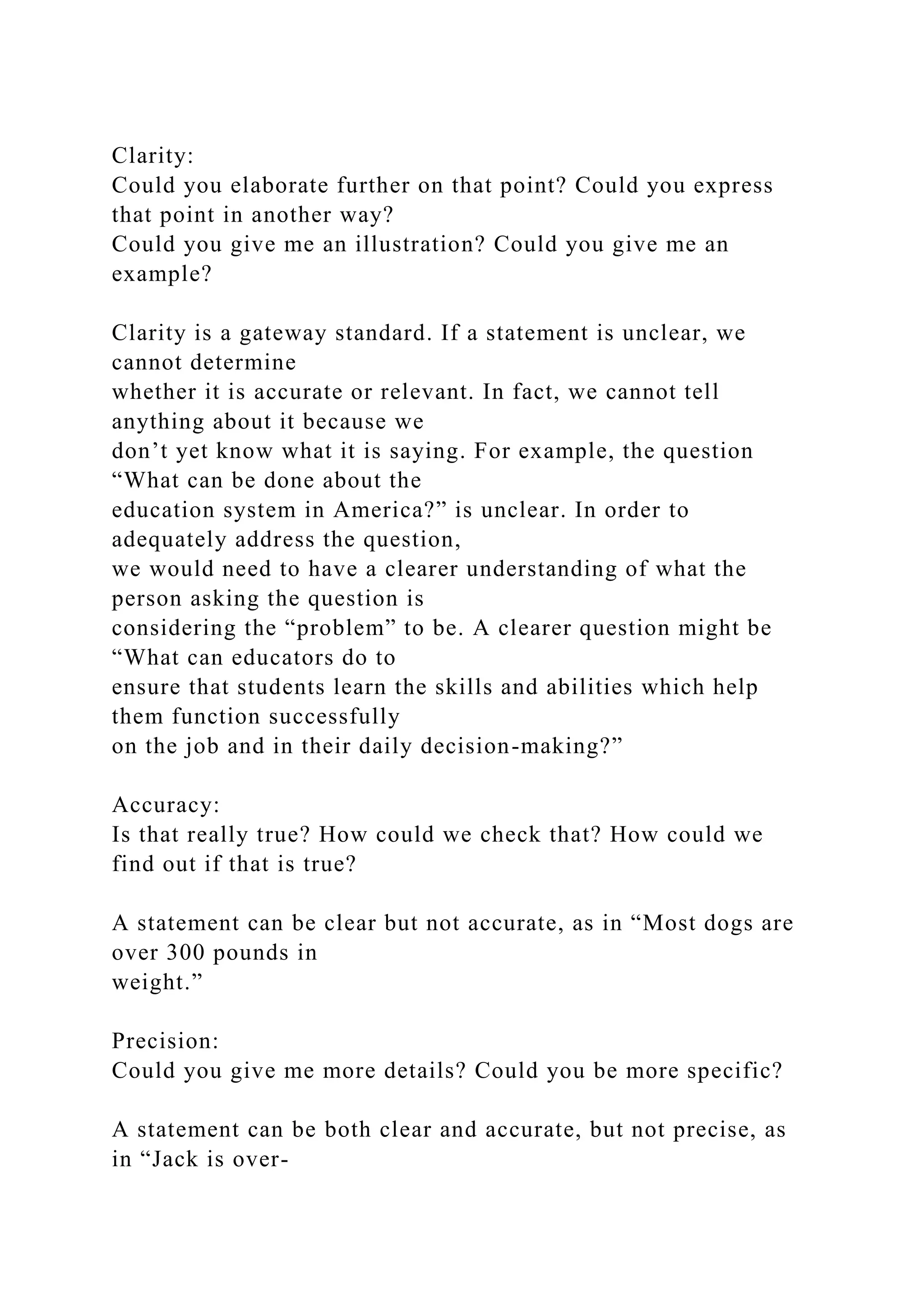 Clarity:
Could you elaborate further on that point? Could you express
that point in another way?
Could you give me an illustration? Could you give me an
example?
Clarity is a gateway standard. If a statement is unclear, we
cannot determine
whether it is accurate or relevant. In fact, we cannot tell
anything about it because we
don’t yet know what it is saying. For example, the question
“What can be done about the
education system in America?” is unclear. In order to
adequately address the question,
we would need to have a clearer understanding of what the
person asking the question is
considering the “problem” to be. A clearer question might be
“What can educators do to
ensure that students learn the skills and abilities which help
them function successfully
on the job and in their daily decision-making?”
Accuracy:
Is that really true? How could we check that? How could we
find out if that is true?
A statement can be clear but not accurate, as in “Most dogs are
over 300 pounds in
weight.”
Precision:
Could you give me more details? Could you be more specific?
A statement can be both clear and accurate, but not precise, as
in “Jack is over-
 