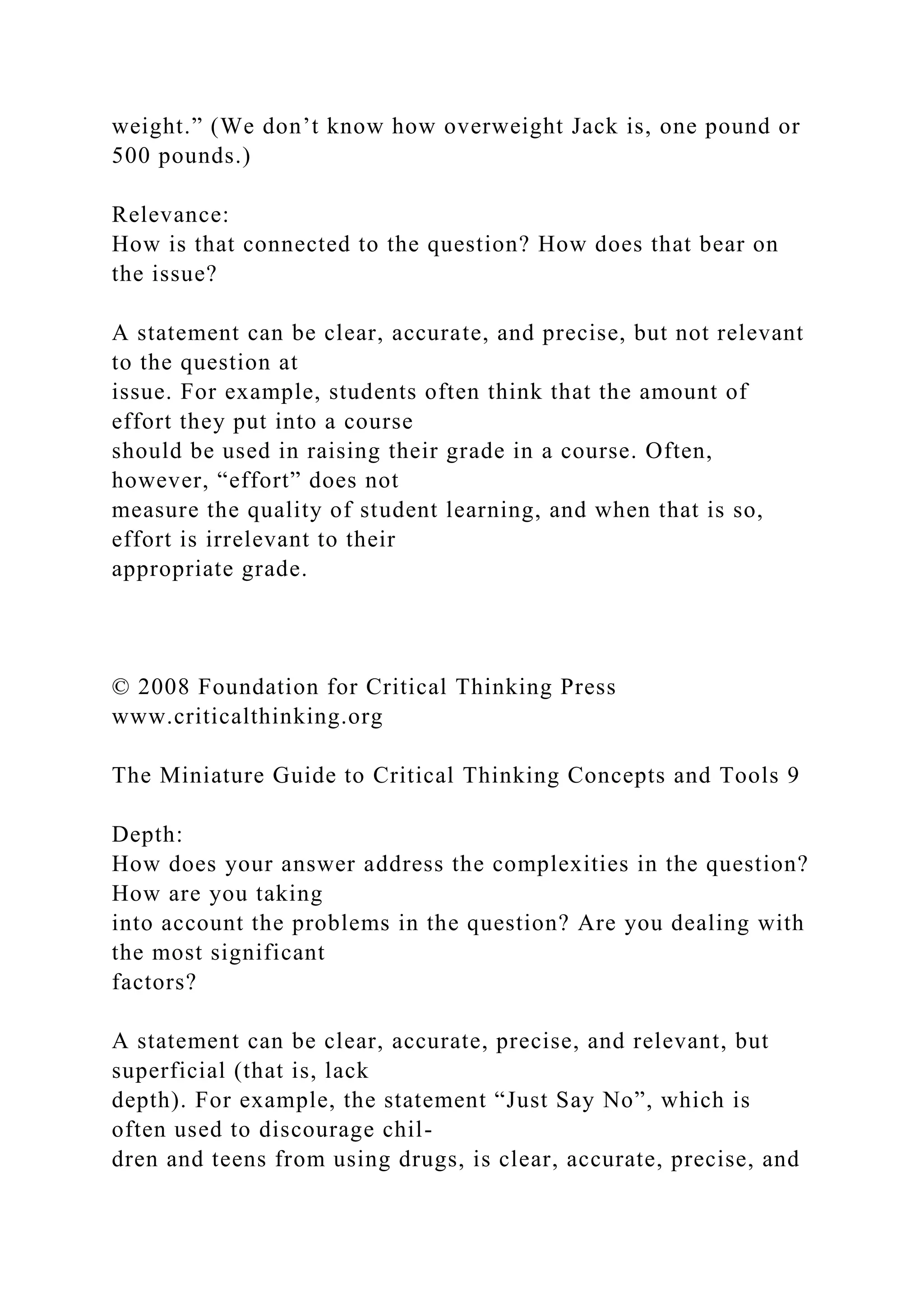 weight.” (We don’t know how overweight Jack is, one pound or
500 pounds.)
Relevance:
How is that connected to the question? How does that bear on
the issue?
A statement can be clear, accurate, and precise, but not relevant
to the question at
issue. For example, students often think that the amount of
effort they put into a course
should be used in raising their grade in a course. Often,
however, “effort” does not
measure the quality of student learning, and when that is so,
effort is irrelevant to their
appropriate grade.
© 2008 Foundation for Critical Thinking Press
www.criticalthinking.org
The Miniature Guide to Critical Thinking Concepts and Tools 9
Depth:
How does your answer address the complexities in the question?
How are you taking
into account the problems in the question? Are you dealing with
the most significant
factors?
A statement can be clear, accurate, precise, and relevant, but
superficial (that is, lack
depth). For example, the statement “Just Say No”, which is
often used to discourage chil-
dren and teens from using drugs, is clear, accurate, precise, and
 