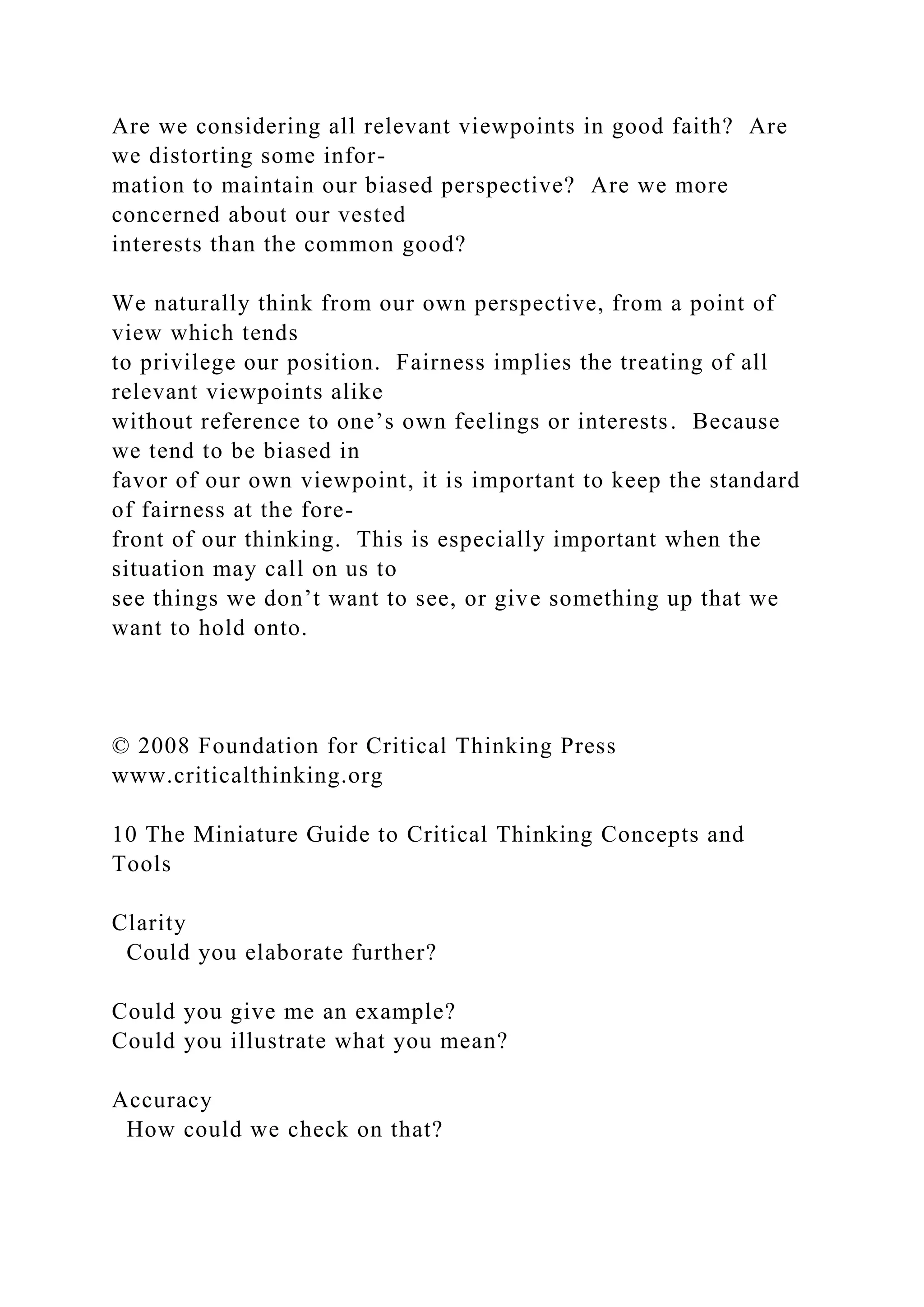Are we considering all relevant viewpoints in good faith? Are
we distorting some infor-
mation to maintain our biased perspective? Are we more
concerned about our vested
interests than the common good?
We naturally think from our own perspective, from a point of
view which tends
to privilege our position. Fairness implies the treating of all
relevant viewpoints alike
without reference to one’s own feelings or interests. Because
we tend to be biased in
favor of our own viewpoint, it is important to keep the standard
of fairness at the fore-
front of our thinking. This is especially important when the
situation may call on us to
see things we don’t want to see, or give something up that we
want to hold onto.
© 2008 Foundation for Critical Thinking Press
www.criticalthinking.org
10 The Miniature Guide to Critical Thinking Concepts and
Tools
Clarity
Could you elaborate further?
Could you give me an example?
Could you illustrate what you mean?
Accuracy
How could we check on that?
 