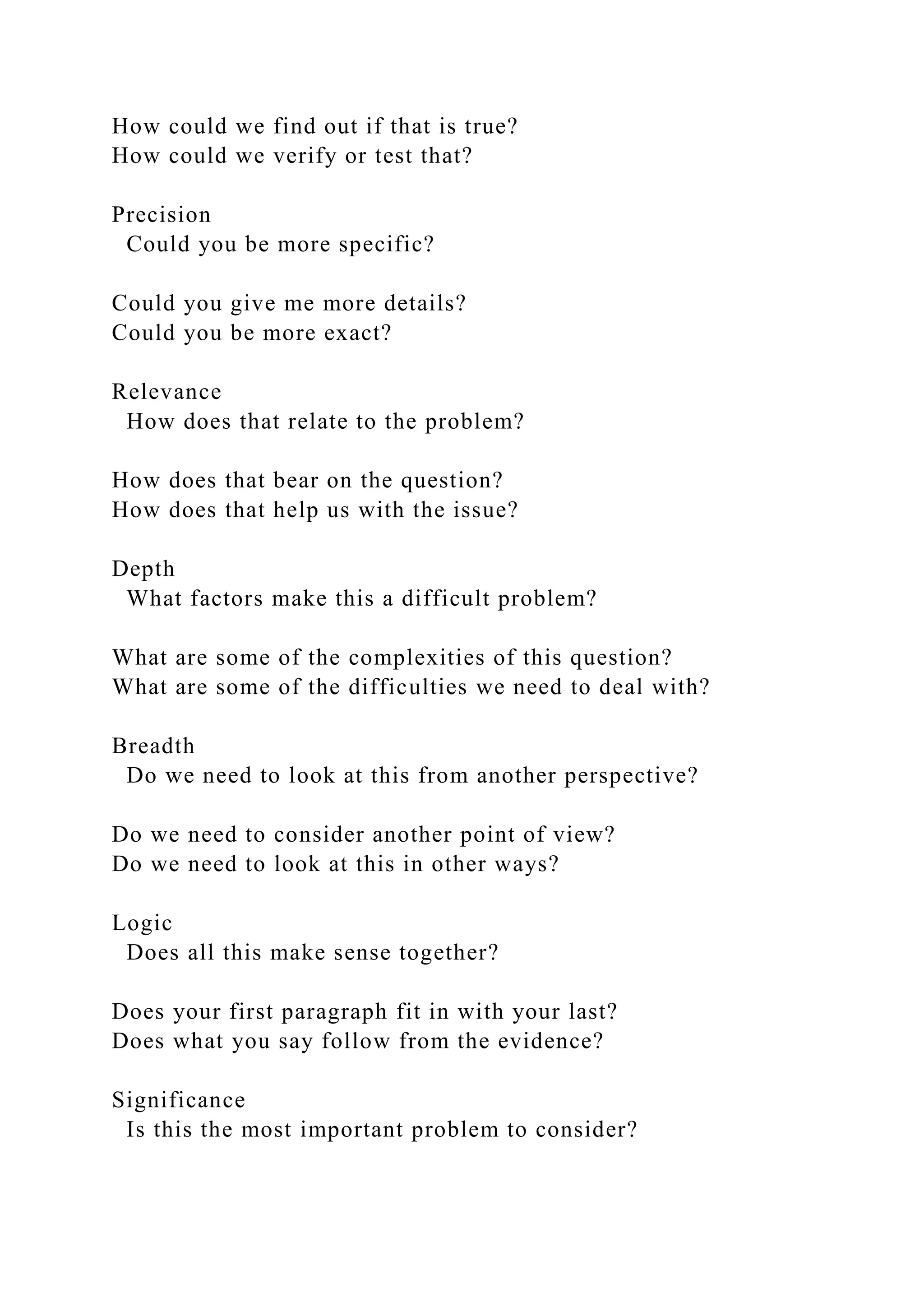 How could we find out if that is true?
How could we verify or test that?
Precision
Could you be more specific?
Could you give me more details?
Could you be more exact?
Relevance
How does that relate to the problem?
How does that bear on the question?
How does that help us with the issue?
Depth
What factors make this a difficult problem?
What are some of the complexities of this question?
What are some of the difficulties we need to deal with?
Breadth
Do we need to look at this from another perspective?
Do we need to consider another point of view?
Do we need to look at this in other ways?
Logic
Does all this make sense together?
Does your first paragraph fit in with your last?
Does what you say follow from the evidence?
Significance
Is this the most important problem to consider?
 