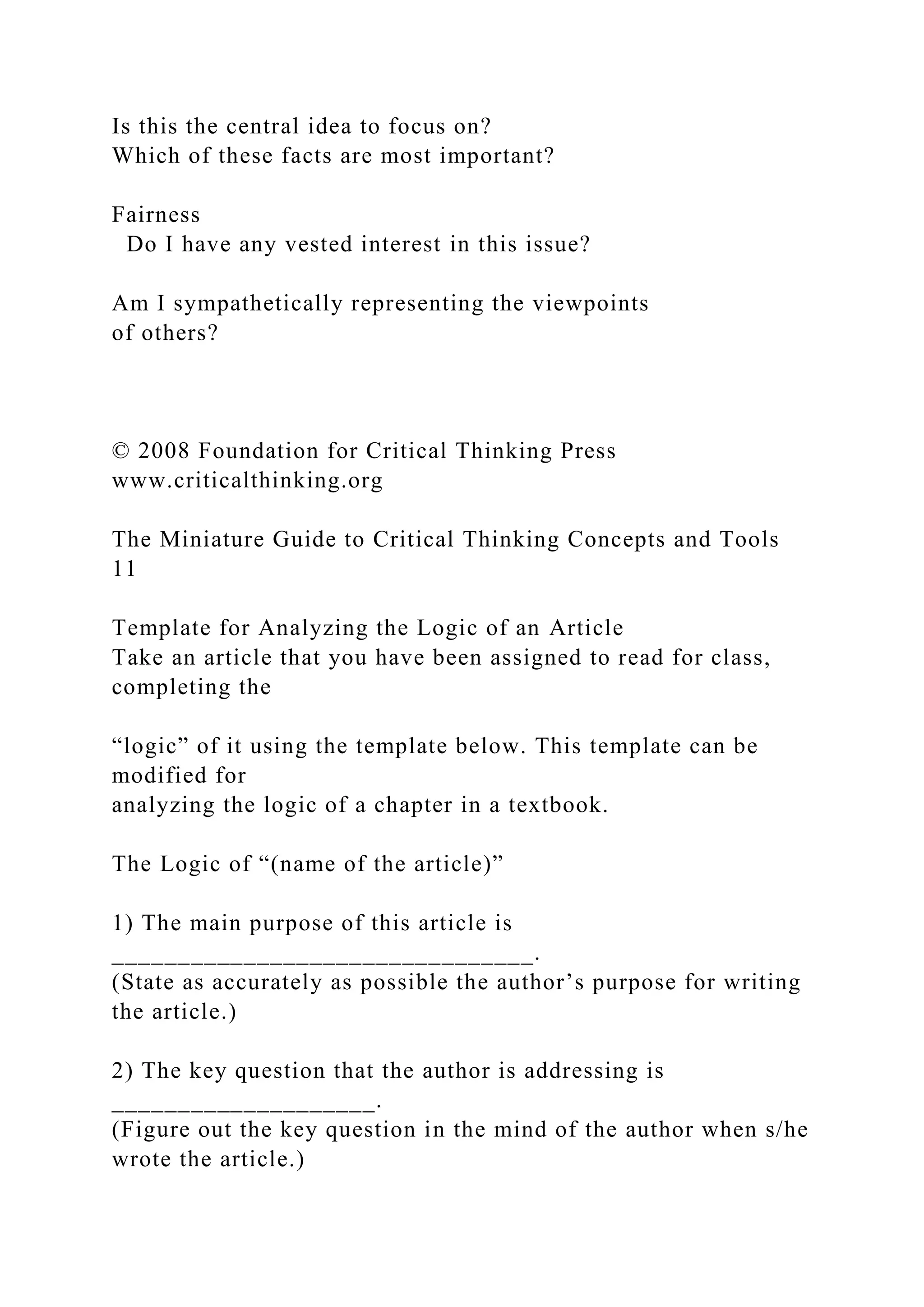 Is this the central idea to focus on?
Which of these facts are most important?
Fairness
Do I have any vested interest in this issue?
Am I sympathetically representing the viewpoints
of others?
© 2008 Foundation for Critical Thinking Press
www.criticalthinking.org
The Miniature Guide to Critical Thinking Concepts and Tools
11
Template for Analyzing the Logic of an Article
Take an article that you have been assigned to read for class,
completing the
“logic” of it using the template below. This template can be
modified for
analyzing the logic of a chapter in a textbook.
The Logic of “(name of the article)”
1) The main purpose of this article is
________________________________.
(State as accurately as possible the author’s purpose for writing
the article.)
2) The key question that the author is addressing is
____________________.
(Figure out the key question in the mind of the author when s/he
wrote the article.)
 