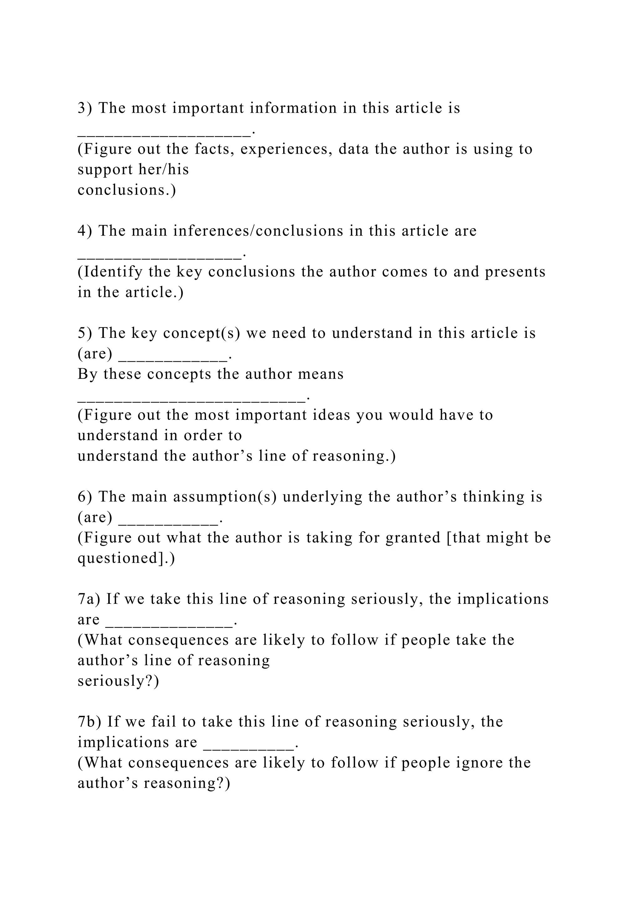 3) The most important information in this article is
___________________.
(Figure out the facts, experiences, data the author is using to
support her/his
conclusions.)
4) The main inferences/conclusions in this article are
__________________.
(Identify the key conclusions the author comes to and presents
in the article.)
5) The key concept(s) we need to understand in this article is
(are) ____________.
By these concepts the author means
_________________________.
(Figure out the most important ideas you would have to
understand in order to
understand the author’s line of reasoning.)
6) The main assumption(s) underlying the author’s thinking is
(are) ___________.
(Figure out what the author is taking for granted [that might be
questioned].)
7a) If we take this line of reasoning seriously, the implications
are ______________.
(What consequences are likely to follow if people take the
author’s line of reasoning
seriously?)
7b) If we fail to take this line of reasoning seriously, the
implications are __________.
(What consequences are likely to follow if people ignore the
author’s reasoning?)
 