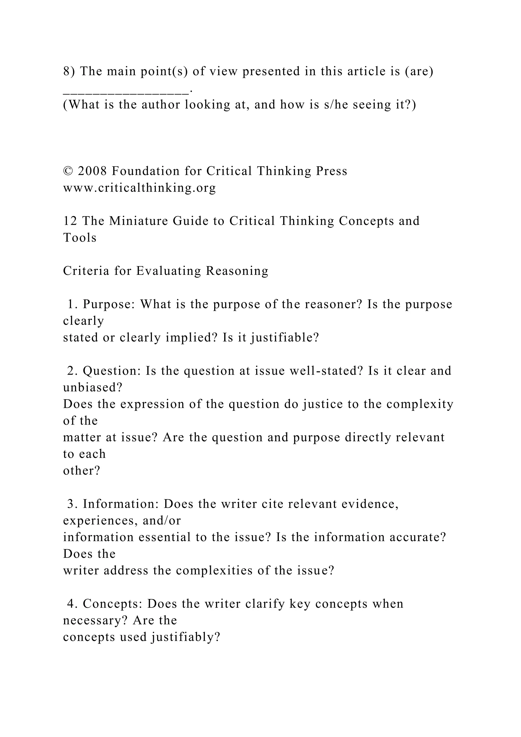 8) The main point(s) of view presented in this article is (are)
_________________.
(What is the author looking at, and how is s/he seeing it?)
© 2008 Foundation for Critical Thinking Press
www.criticalthinking.org
12 The Miniature Guide to Critical Thinking Concepts and
Tools
Criteria for Evaluating Reasoning
1. Purpose: What is the purpose of the reasoner? Is the purpose
clearly
stated or clearly implied? Is it justifiable?
2. Question: Is the question at issue well-stated? Is it clear and
unbiased?
Does the expression of the question do justice to the complexity
of the
matter at issue? Are the question and purpose directly relevant
to each
other?
3. Information: Does the writer cite relevant evidence,
experiences, and/or
information essential to the issue? Is the information accurate?
Does the
writer address the complexities of the issue?
4. Concepts: Does the writer clarify key concepts when
necessary? Are the
concepts used justifiably?
 