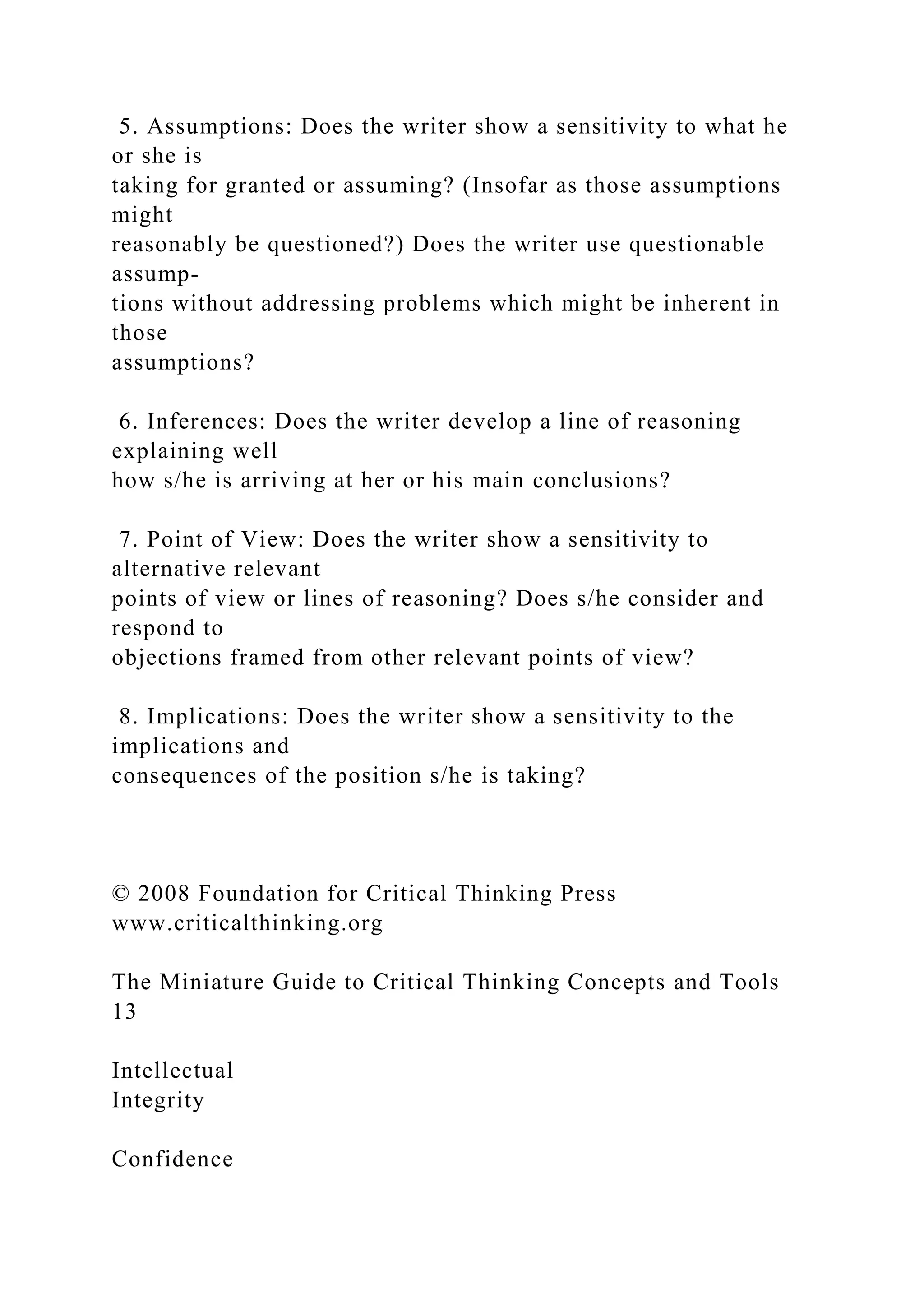 5. Assumptions: Does the writer show a sensitivity to what he
or she is
taking for granted or assuming? (Insofar as those assumptions
might
reasonably be questioned?) Does the writer use questionable
assump-
tions without addressing problems which might be inherent in
those
assumptions?
6. Inferences: Does the writer develop a line of reasoning
explaining well
how s/he is arriving at her or his main conclusions?
7. Point of View: Does the writer show a sensitivity to
alternative relevant
points of view or lines of reasoning? Does s/he consider and
respond to
objections framed from other relevant points of view?
8. Implications: Does the writer show a sensitivity to the
implications and
consequences of the position s/he is taking?
© 2008 Foundation for Critical Thinking Press
www.criticalthinking.org
The Miniature Guide to Critical Thinking Concepts and Tools
13
Intellectual
Integrity
Confidence
 