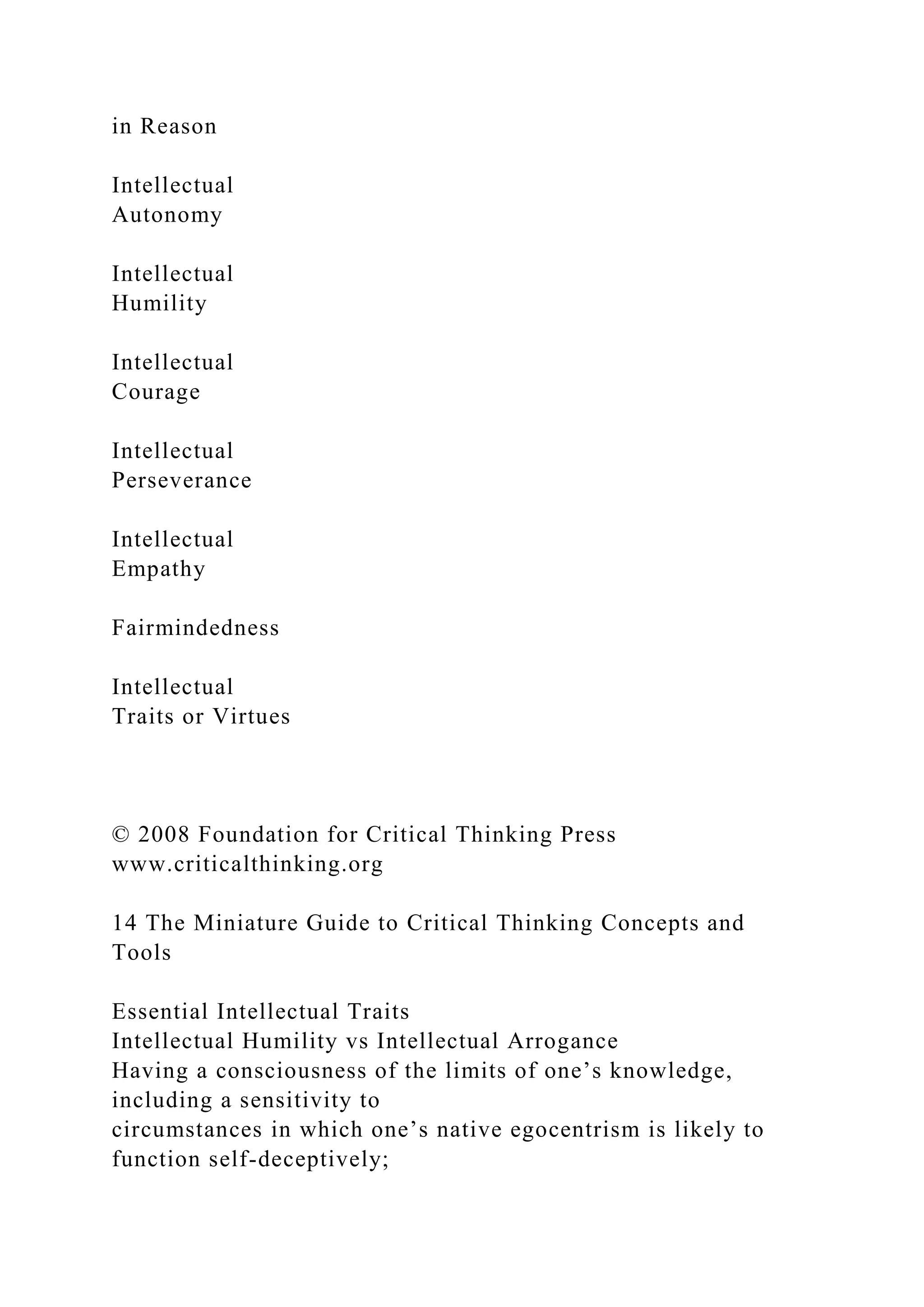 in Reason
Intellectual
Autonomy
Intellectual
Humility
Intellectual
Courage
Intellectual
Perseverance
Intellectual
Empathy
Fairmindedness
Intellectual
Traits or Virtues
© 2008 Foundation for Critical Thinking Press
www.criticalthinking.org
14 The Miniature Guide to Critical Thinking Concepts and
Tools
Essential Intellectual Traits
Intellectual Humility vs Intellectual Arrogance
Having a consciousness of the limits of one’s knowledge,
including a sensitivity to
circumstances in which one’s native egocentrism is likely to
function self-deceptively;
 