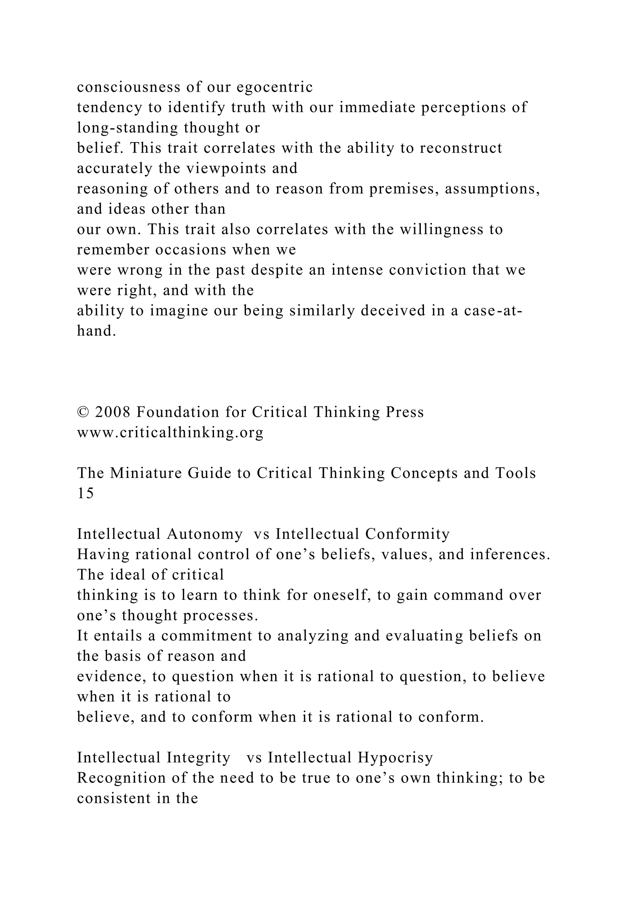 consciousness of our egocentric
tendency to identify truth with our immediate perceptions of
long-standing thought or
belief. This trait correlates with the ability to reconstruct
accurately the viewpoints and
reasoning of others and to reason from premises, assumptions,
and ideas other than
our own. This trait also correlates with the willingness to
remember occasions when we
were wrong in the past despite an intense conviction that we
were right, and with the
ability to imagine our being similarly deceived in a case-at-
hand.
© 2008 Foundation for Critical Thinking Press
www.criticalthinking.org
The Miniature Guide to Critical Thinking Concepts and Tools
15
Intellectual Autonomy vs Intellectual Conformity
Having rational control of one’s beliefs, values, and inferences.
The ideal of critical
thinking is to learn to think for oneself, to gain command over
one’s thought processes.
It entails a commitment to analyzing and evaluating beliefs on
the basis of reason and
evidence, to question when it is rational to question, to believe
when it is rational to
believe, and to conform when it is rational to conform.
Intellectual Integrity vs Intellectual Hypocrisy
Recognition of the need to be true to one’s own thinking; to be
consistent in the
 