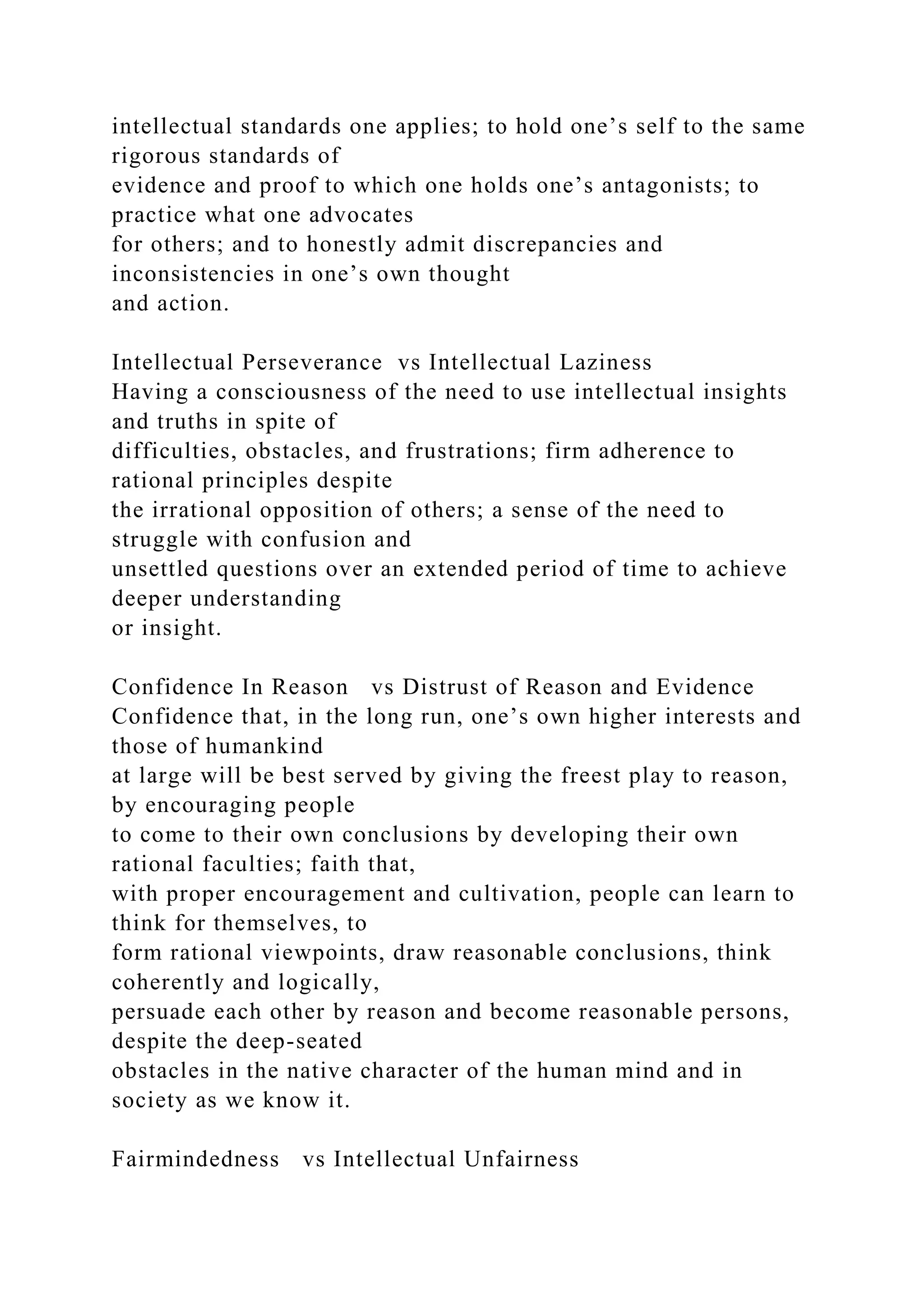 intellectual standards one applies; to hold one’s self to the same
rigorous standards of
evidence and proof to which one holds one’s antagonists; to
practice what one advocates
for others; and to honestly admit discrepancies and
inconsistencies in one’s own thought
and action.
Intellectual Perseverance vs Intellectual Laziness
Having a consciousness of the need to use intellectual insights
and truths in spite of
difficulties, obstacles, and frustrations; firm adherence to
rational principles despite
the irrational opposition of others; a sense of the need to
struggle with confusion and
unsettled questions over an extended period of time to achieve
deeper understanding
or insight.
Confidence In Reason vs Distrust of Reason and Evidence
Confidence that, in the long run, one’s own higher interests and
those of humankind
at large will be best served by giving the freest play to reason,
by encouraging people
to come to their own conclusions by developing their own
rational faculties; faith that,
with proper encouragement and cultivation, people can learn to
think for themselves, to
form rational viewpoints, draw reasonable conclusions, think
coherently and logically,
persuade each other by reason and become reasonable persons,
despite the deep-seated
obstacles in the native character of the human mind and in
society as we know it.
Fairmindedness vs Intellectual Unfairness
 