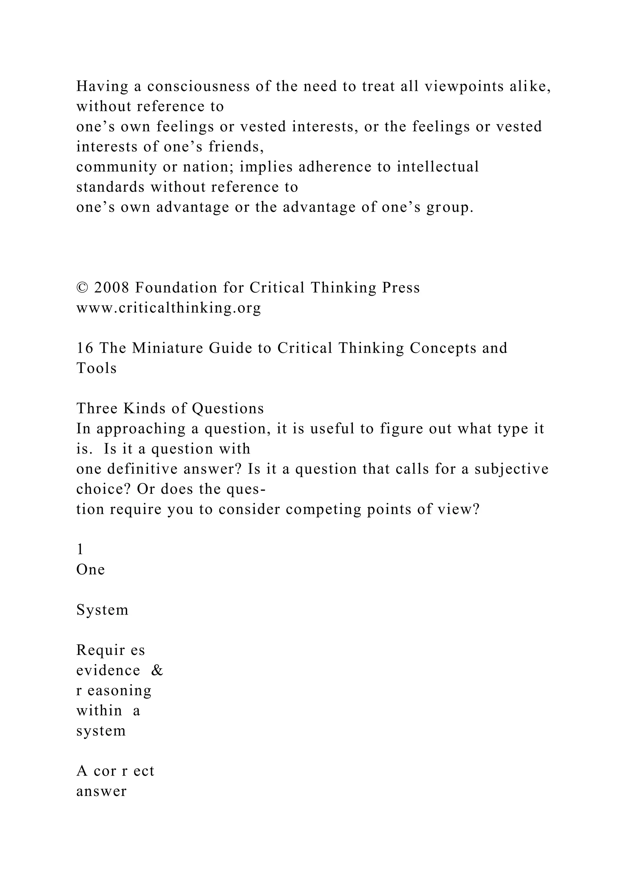 Having a consciousness of the need to treat all viewpoints alike,
without reference to
one’s own feelings or vested interests, or the feelings or vested
interests of one’s friends,
community or nation; implies adherence to intellectual
standards without reference to
one’s own advantage or the advantage of one’s group.
© 2008 Foundation for Critical Thinking Press
www.criticalthinking.org
16 The Miniature Guide to Critical Thinking Concepts and
Tools
Three Kinds of Questions
In approaching a question, it is useful to figure out what type it
is. Is it a question with
one definitive answer? Is it a question that calls for a subjective
choice? Or does the ques-
tion require you to consider competing points of view?
1
One
System
Requir es
evidence &
r easoning
within a
system
A cor r ect
answer
 