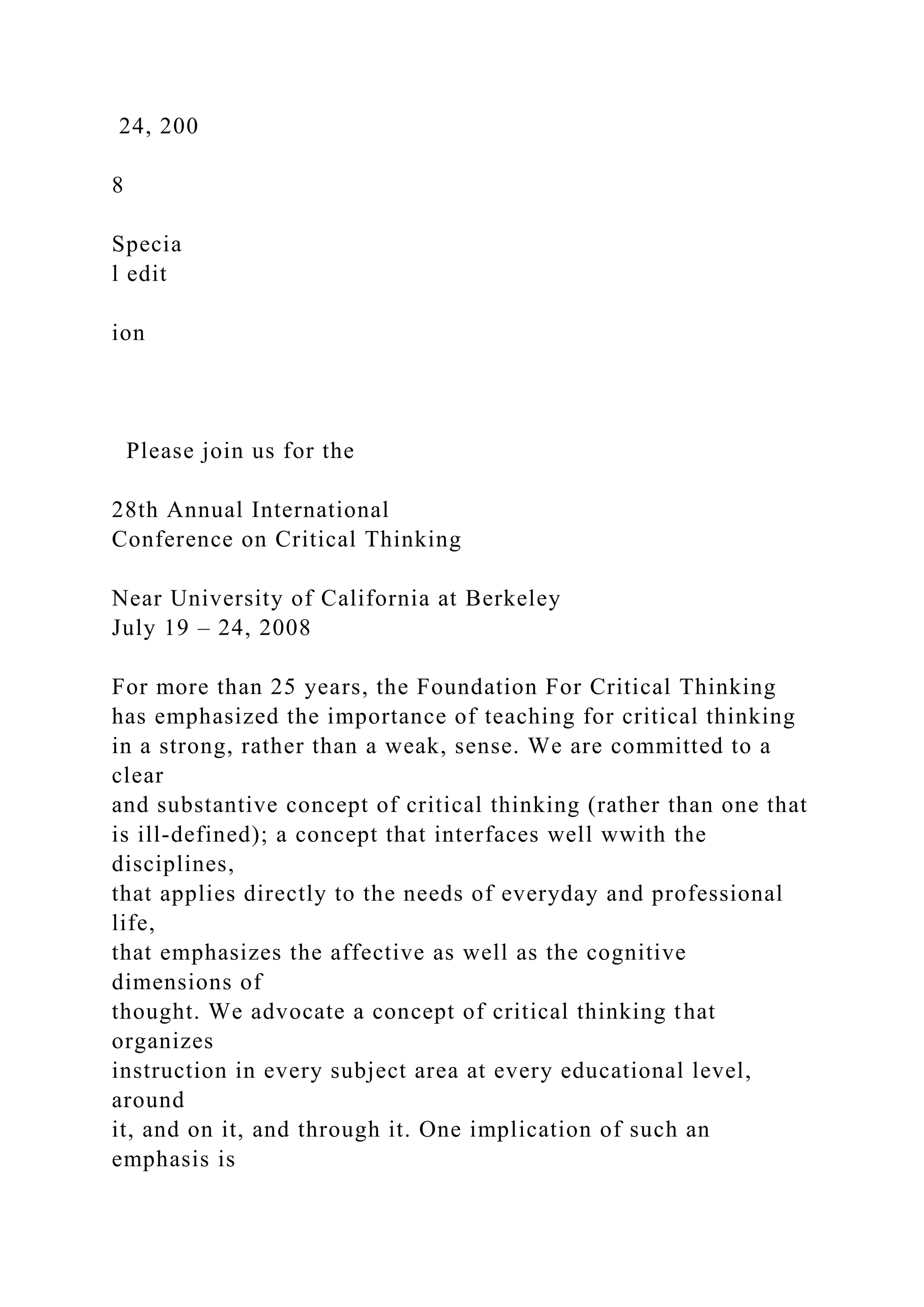 24, 200
8
Specia
l edit
ion
Please join us for the
28th Annual International
Conference on Critical Thinking
Near University of California at Berkeley
July 19 – 24, 2008
For more than 25 years, the Foundation For Critical Thinking
has emphasized the importance of teaching for critical thinking
in a strong, rather than a weak, sense. We are committed to a
clear
and substantive concept of critical thinking (rather than one that
is ill-defined); a concept that interfaces well wwith the
disciplines,
that applies directly to the needs of everyday and professional
life,
that emphasizes the affective as well as the cognitive
dimensions of
thought. We advocate a concept of critical thinking that
organizes
instruction in every subject area at every educational level,
around
it, and on it, and through it. One implication of such an
emphasis is
 