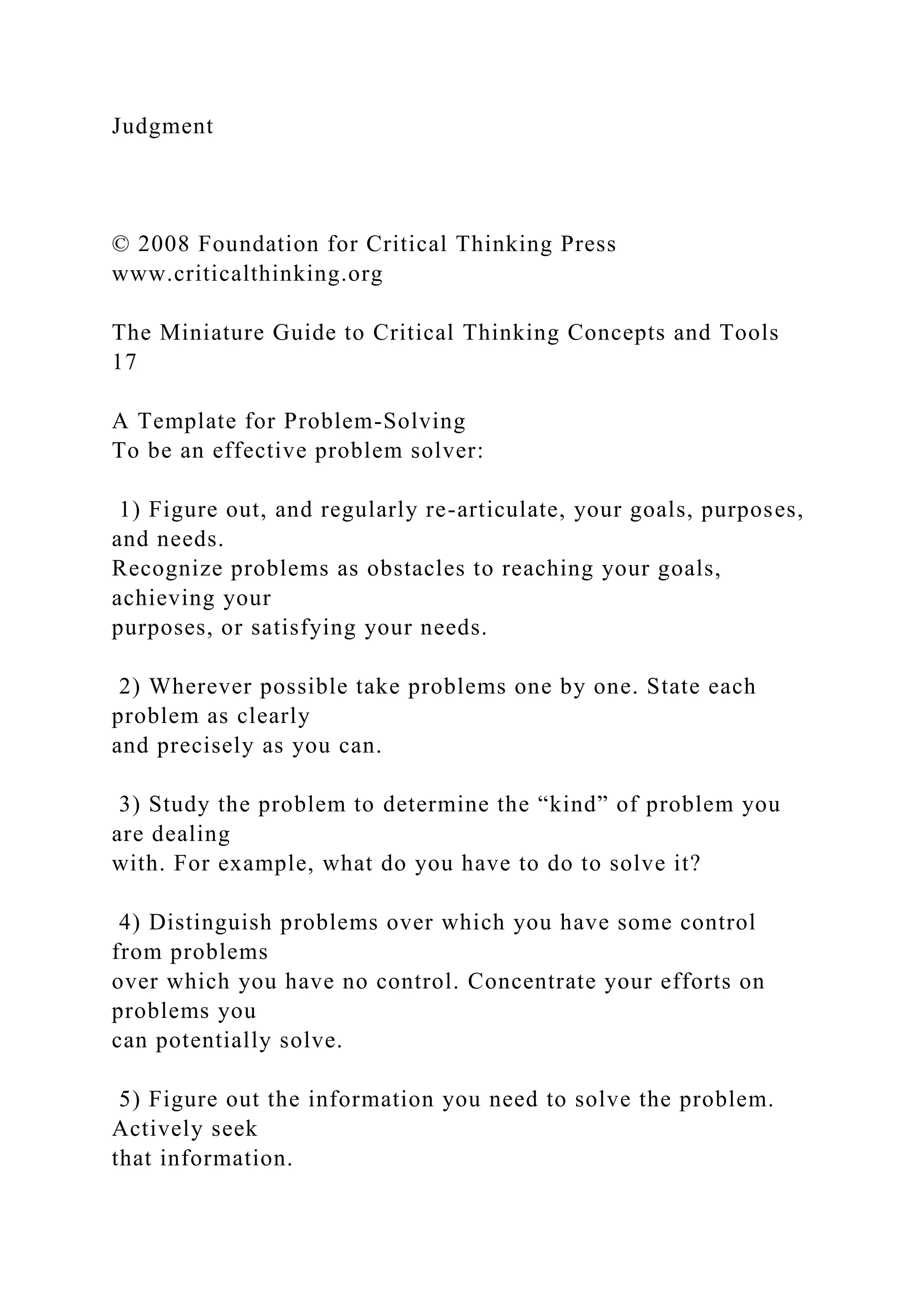 Judgment
© 2008 Foundation for Critical Thinking Press
www.criticalthinking.org
The Miniature Guide to Critical Thinking Concepts and Tools
17
A Template for Problem-Solving
To be an effective problem solver:
1) Figure out, and regularly re-articulate, your goals, purposes,
and needs.
Recognize problems as obstacles to reaching your goals,
achieving your
purposes, or satisfying your needs.
2) Wherever possible take problems one by one. State each
problem as clearly
and precisely as you can.
3) Study the problem to determine the “kind” of problem you
are dealing
with. For example, what do you have to do to solve it?
4) Distinguish problems over which you have some control
from problems
over which you have no control. Concentrate your efforts on
problems you
can potentially solve.
5) Figure out the information you need to solve the problem.
Actively seek
that information.
 