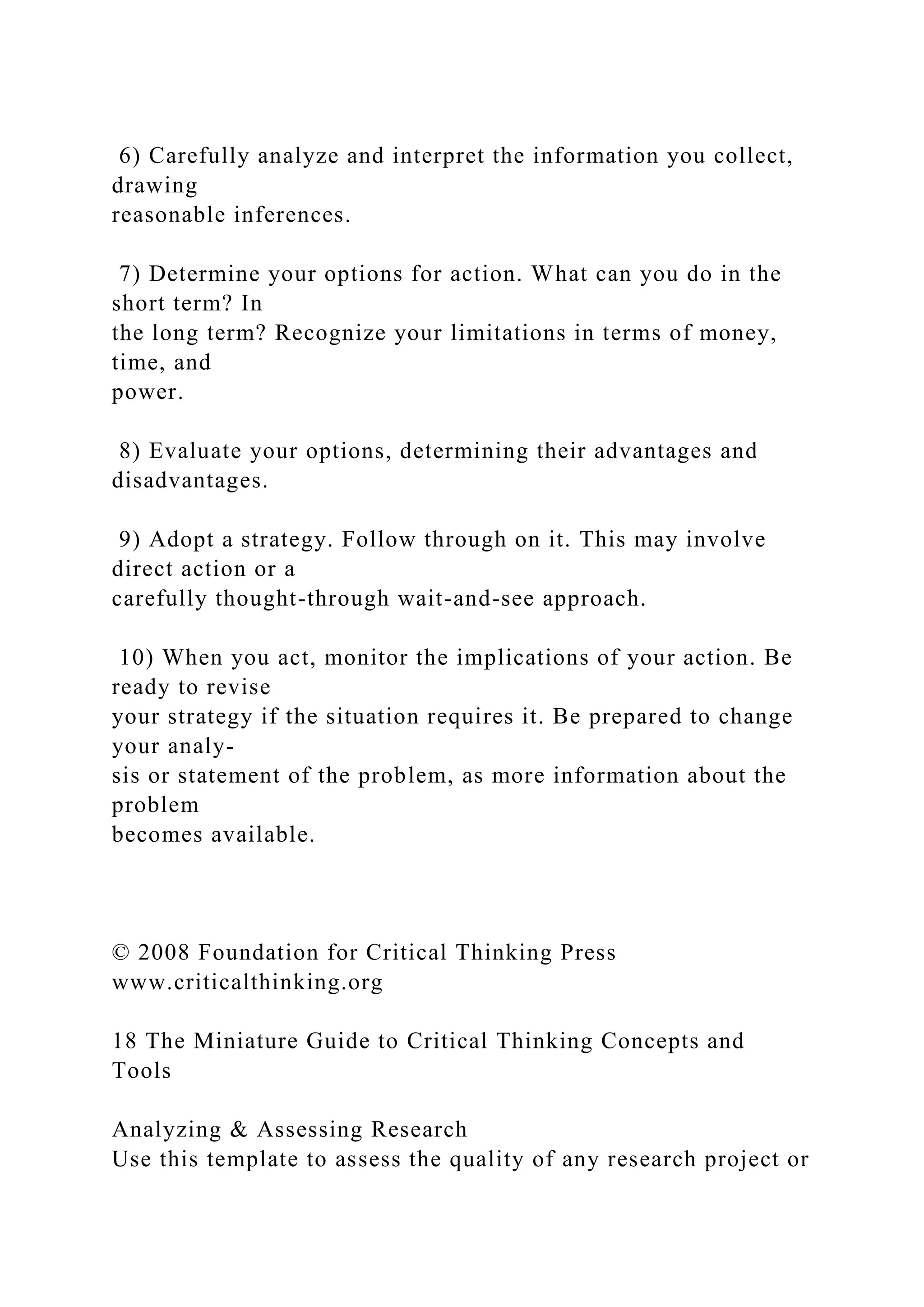 6) Carefully analyze and interpret the information you collect,
drawing
reasonable inferences.
7) Determine your options for action. What can you do in the
short term? In
the long term? Recognize your limitations in terms of money,
time, and
power.
8) Evaluate your options, determining their advantages and
disadvantages.
9) Adopt a strategy. Follow through on it. This may involve
direct action or a
carefully thought-through wait-and-see approach.
10) When you act, monitor the implications of your action. Be
ready to revise
your strategy if the situation requires it. Be prepared to change
your analy-
sis or statement of the problem, as more information about the
problem
becomes available.
© 2008 Foundation for Critical Thinking Press
www.criticalthinking.org
18 The Miniature Guide to Critical Thinking Concepts and
Tools
Analyzing & Assessing Research
Use this template to assess the quality of any research project or
 