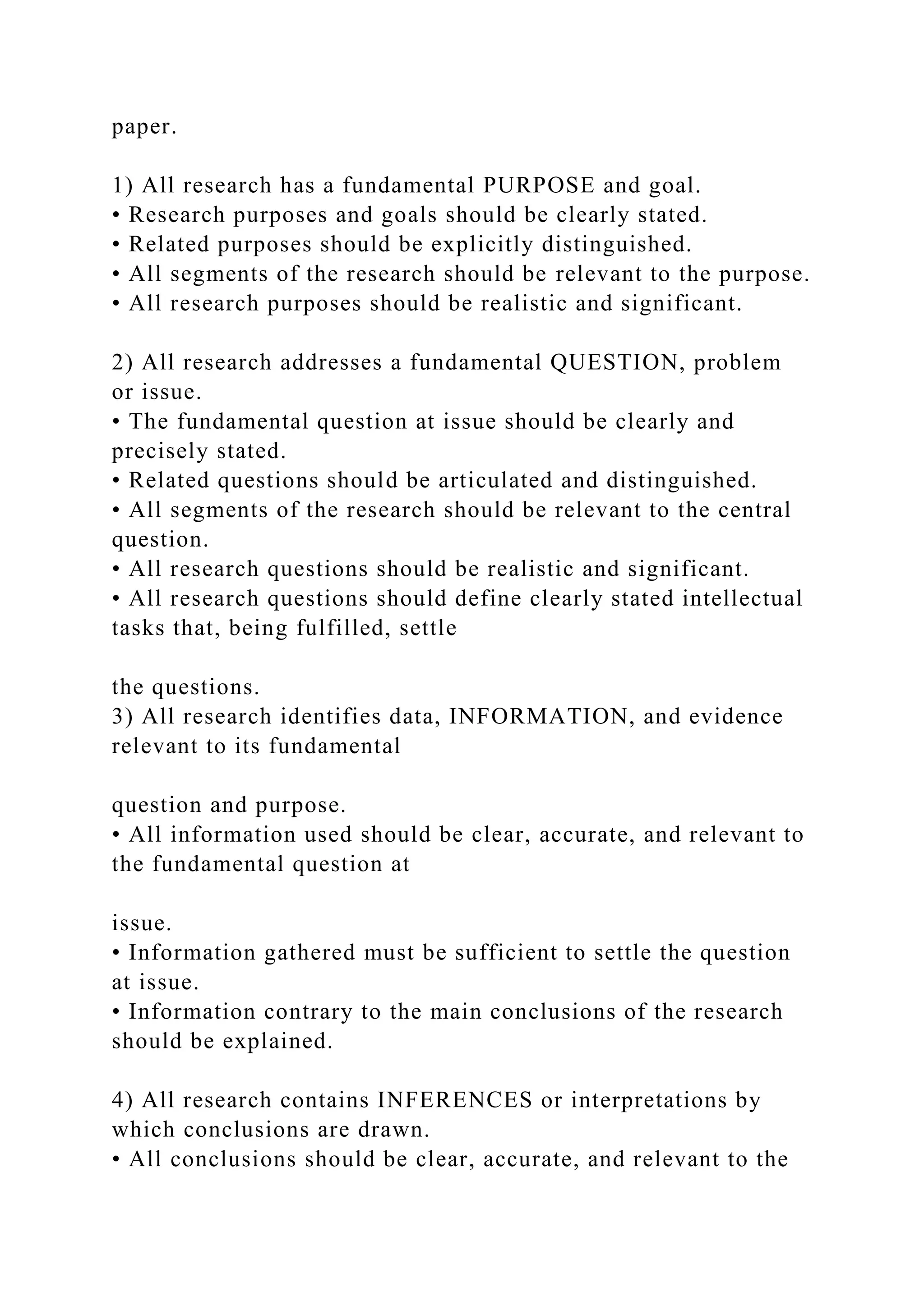paper.
1) All research has a fundamental PURPOSE and goal.
• Research purposes and goals should be clearly stated.
• Related purposes should be explicitly distinguished.
• All segments of the research should be relevant to the purpose.
• All research purposes should be realistic and significant.
2) All research addresses a fundamental QUESTION, problem
or issue.
• The fundamental question at issue should be clearly and
precisely stated.
• Related questions should be articulated and distinguished.
• All segments of the research should be relevant to the central
question.
• All research questions should be realistic and significant.
• All research questions should define clearly stated intellectual
tasks that, being fulfilled, settle
the questions.
3) All research identifies data, INFORMATION, and evidence
relevant to its fundamental
question and purpose.
• All information used should be clear, accurate, and relevant to
the fundamental question at
issue.
• Information gathered must be sufficient to settle the question
at issue.
• Information contrary to the main conclusions of the research
should be explained.
4) All research contains INFERENCES or interpretations by
which conclusions are drawn.
• All conclusions should be clear, accurate, and relevant to the
 