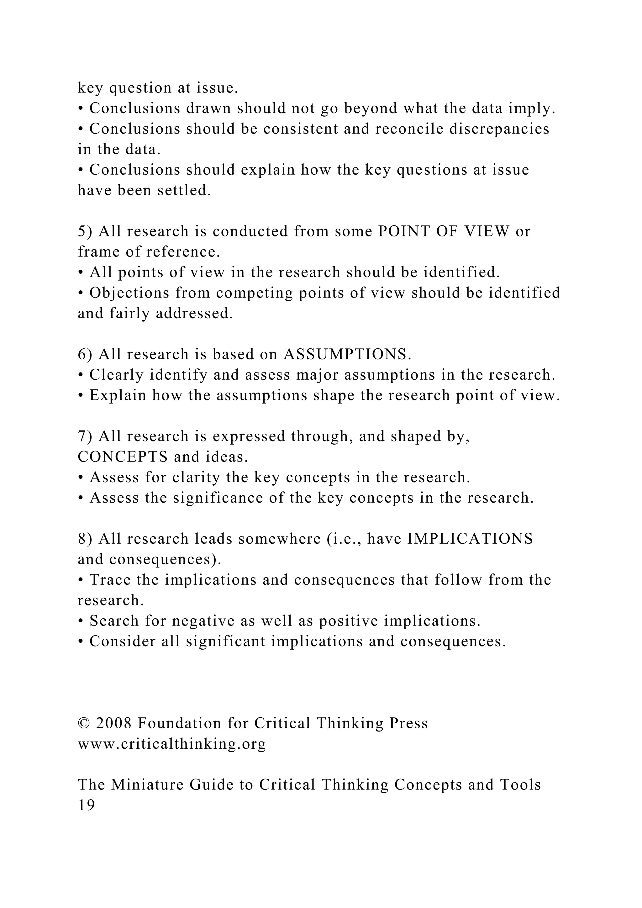 key question at issue.
• Conclusions drawn should not go beyond what the data imply.
• Conclusions should be consistent and reconcile discrepancies
in the data.
• Conclusions should explain how the key questions at issue
have been settled.
5) All research is conducted from some POINT OF VIEW or
frame of reference.
• All points of view in the research should be identified.
• Objections from competing points of view should be identified
and fairly addressed.
6) All research is based on ASSUMPTIONS.
• Clearly identify and assess major assumptions in the research.
• Explain how the assumptions shape the research point of view.
7) All research is expressed through, and shaped by,
CONCEPTS and ideas.
• Assess for clarity the key concepts in the research.
• Assess the significance of the key concepts in the research.
8) All research leads somewhere (i.e., have IMPLICATIONS
and consequences).
• Trace the implications and consequences that follow from the
research.
• Search for negative as well as positive implications.
• Consider all significant implications and consequences.
© 2008 Foundation for Critical Thinking Press
www.criticalthinking.org
The Miniature Guide to Critical Thinking Concepts and Tools
19
 