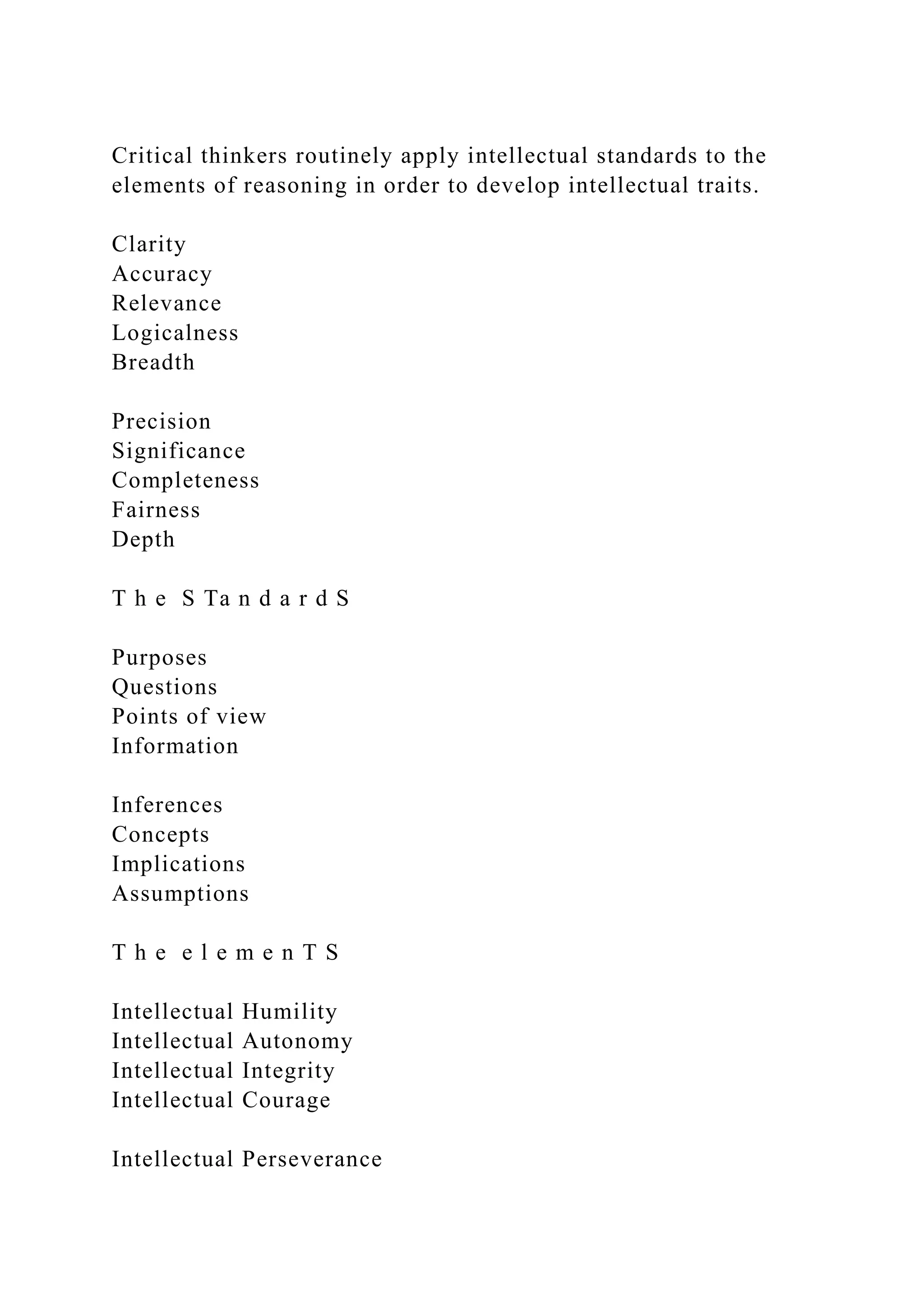 Critical thinkers routinely apply intellectual standards to the
elements of reasoning in order to develop intellectual traits.
Clarity
Accuracy
Relevance
Logicalness
Breadth
Precision
Significance
Completeness
Fairness
Depth
T h e S Ta n d a r d S
Purposes
Questions
Points of view
Information
Inferences
Concepts
Implications
Assumptions
T h e e l e m e n T S
Intellectual Humility
Intellectual Autonomy
Intellectual Integrity
Intellectual Courage
Intellectual Perseverance
 