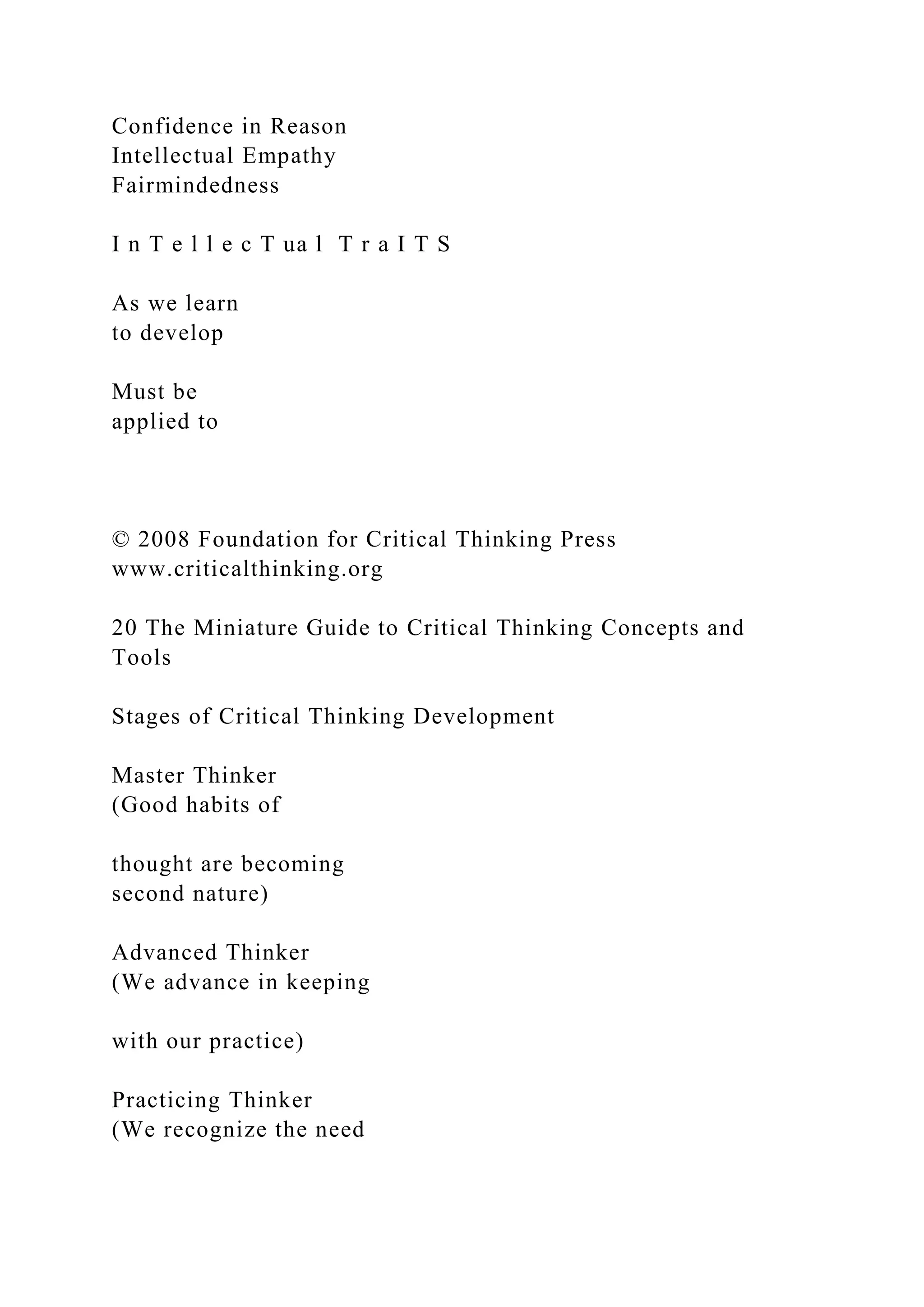 Confidence in Reason
Intellectual Empathy
Fairmindedness
I n T e l l e c T ua l T r a I T S
As we learn
to develop
Must be
applied to
© 2008 Foundation for Critical Thinking Press
www.criticalthinking.org
20 The Miniature Guide to Critical Thinking Concepts and
Tools
Stages of Critical Thinking Development
Master Thinker
(Good habits of
thought are becoming
second nature)
Advanced Thinker
(We advance in keeping
with our practice)
Practicing Thinker
(We recognize the need
 