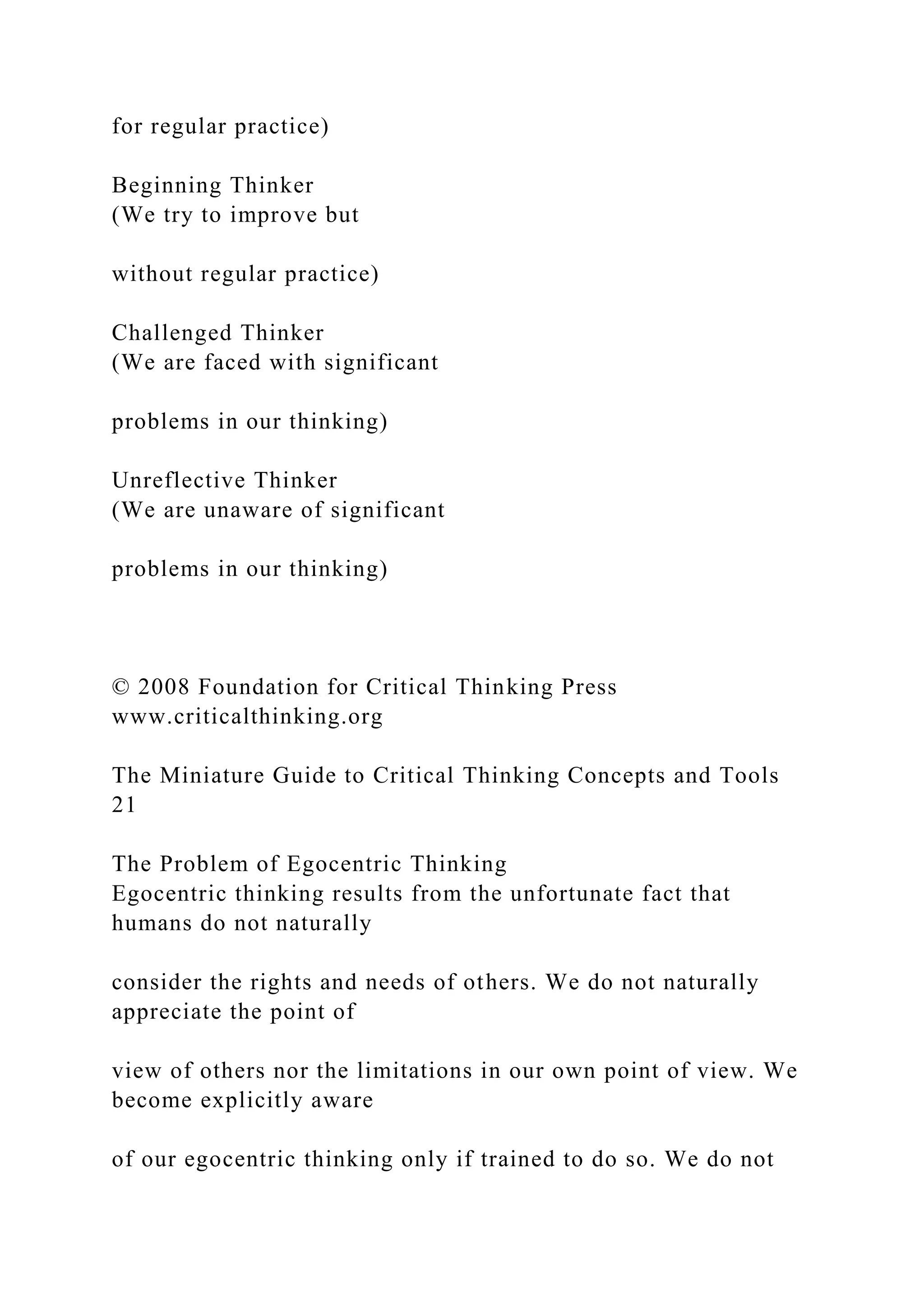 for regular practice)
Beginning Thinker
(We try to improve but
without regular practice)
Challenged Thinker
(We are faced with significant
problems in our thinking)
Unreflective Thinker
(We are unaware of significant
problems in our thinking)
© 2008 Foundation for Critical Thinking Press
www.criticalthinking.org
The Miniature Guide to Critical Thinking Concepts and Tools
21
The Problem of Egocentric Thinking
Egocentric thinking results from the unfortunate fact that
humans do not naturally
consider the rights and needs of others. We do not naturally
appreciate the point of
view of others nor the limitations in our own point of view. We
become explicitly aware
of our egocentric thinking only if trained to do so. We do not
 
