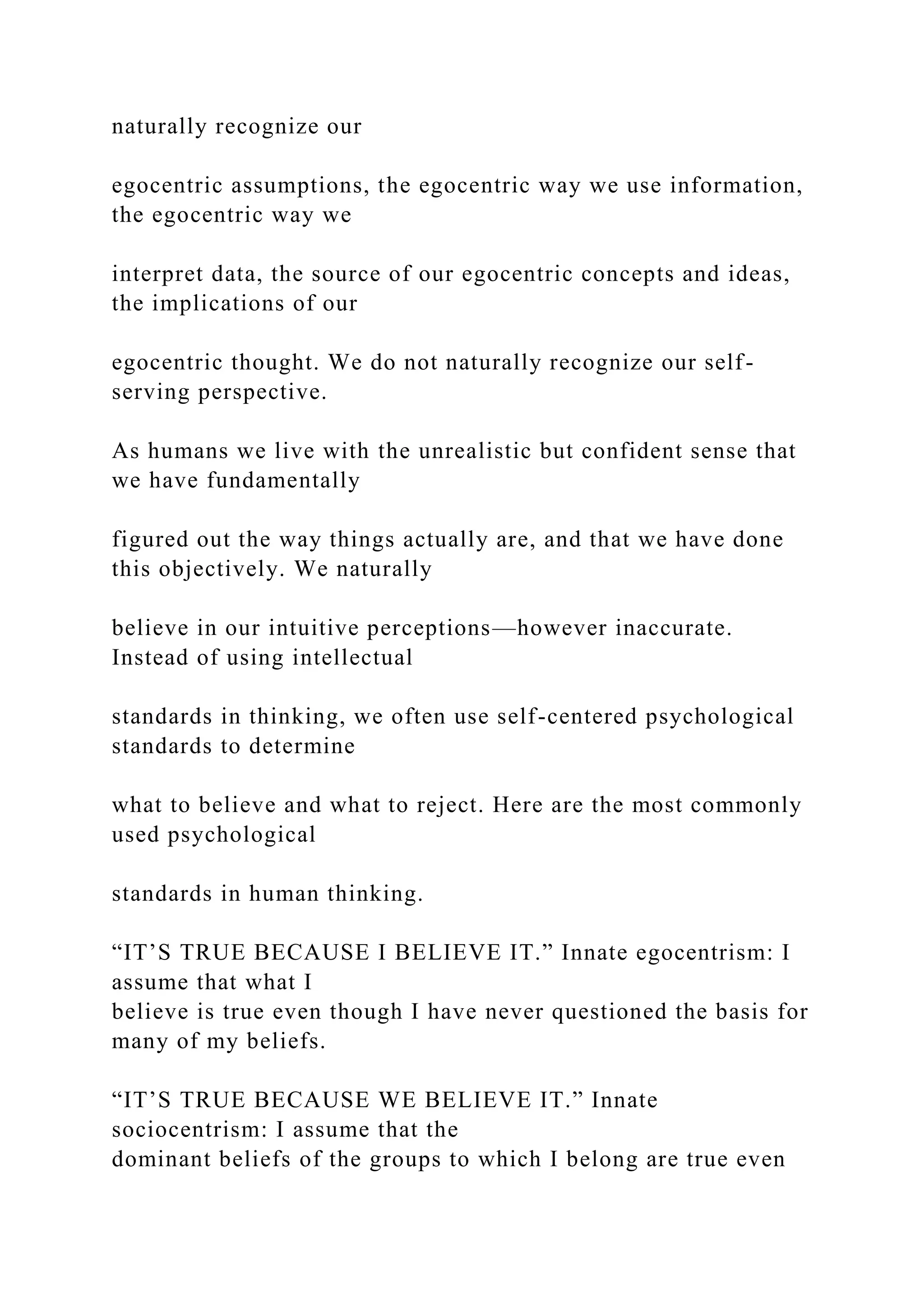 naturally recognize our
egocentric assumptions, the egocentric way we use information,
the egocentric way we
interpret data, the source of our egocentric concepts and ideas,
the implications of our
egocentric thought. We do not naturally recognize our self-
serving perspective.
As humans we live with the unrealistic but confident sense that
we have fundamentally
figured out the way things actually are, and that we have done
this objectively. We naturally
believe in our intuitive perceptions—however inaccurate.
Instead of using intellectual
standards in thinking, we often use self-centered psychological
standards to determine
what to believe and what to reject. Here are the most commonly
used psychological
standards in human thinking.
“IT’S TRUE BECAUSE I BELIEVE IT.” Innate egocentrism: I
assume that what I
believe is true even though I have never questioned the basis for
many of my beliefs.
“IT’S TRUE BECAUSE WE BELIEVE IT.” Innate
sociocentrism: I assume that the
dominant beliefs of the groups to which I belong are true even
 