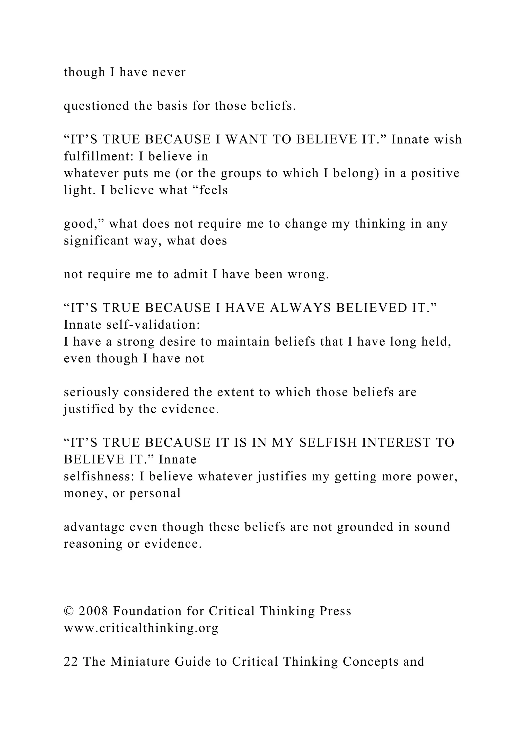 though I have never
questioned the basis for those beliefs.
“IT’S TRUE BECAUSE I WANT TO BELIEVE IT.” Innate wish
fulfillment: I believe in
whatever puts me (or the groups to which I belong) in a positive
light. I believe what “feels
good,” what does not require me to change my thinking in any
significant way, what does
not require me to admit I have been wrong.
“IT’S TRUE BECAUSE I HAVE ALWAYS BELIEVED IT.”
Innate self-validation:
I have a strong desire to maintain beliefs that I have long held,
even though I have not
seriously considered the extent to which those beliefs are
justified by the evidence.
“IT’S TRUE BECAUSE IT IS IN MY SELFISH INTEREST TO
BELIEVE IT.” Innate
selfishness: I believe whatever justifies my getting more power,
money, or personal
advantage even though these beliefs are not grounded in sound
reasoning or evidence.
© 2008 Foundation for Critical Thinking Press
www.criticalthinking.org
22 The Miniature Guide to Critical Thinking Concepts and
 