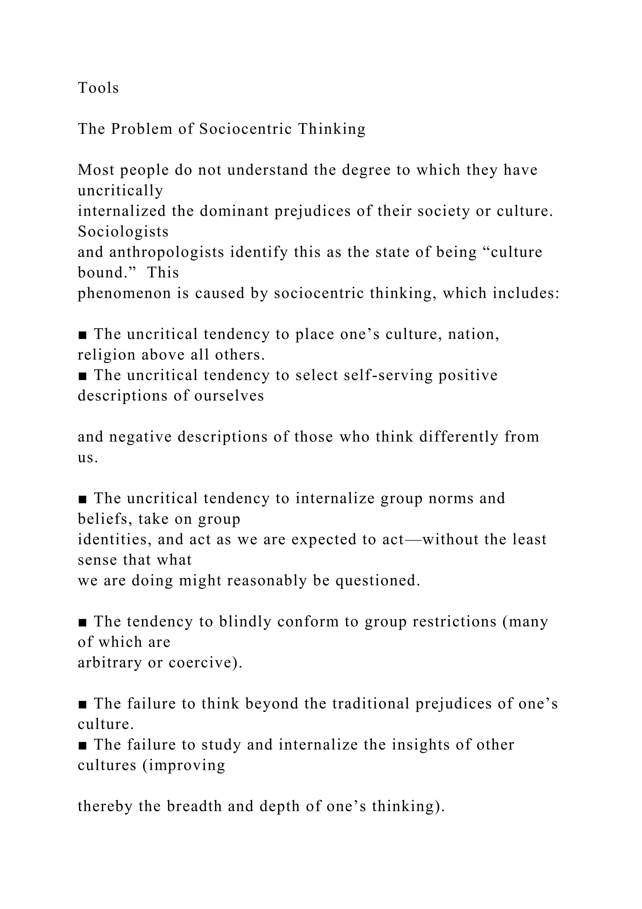 Tools
The Problem of Sociocentric Thinking
Most people do not understand the degree to which they have
uncritically
internalized the dominant prejudices of their society or culture.
Sociologists
and anthropologists identify this as the state of being “culture
bound.” This
phenomenon is caused by sociocentric thinking, which includes:
■ The uncritical tendency to place one’s culture, nation,
religion above all others.
■ The uncritical tendency to select self-serving positive
descriptions of ourselves
and negative descriptions of those who think differently from
us.
■ The uncritical tendency to internalize group norms and
beliefs, take on group
identities, and act as we are expected to act—without the least
sense that what
we are doing might reasonably be questioned.
■ The tendency to blindly conform to group restrictions (many
of which are
arbitrary or coercive).
■ The failure to think beyond the traditional prejudices of one’s
culture.
■ The failure to study and internalize the insights of other
cultures (improving
thereby the breadth and depth of one’s thinking).
 
