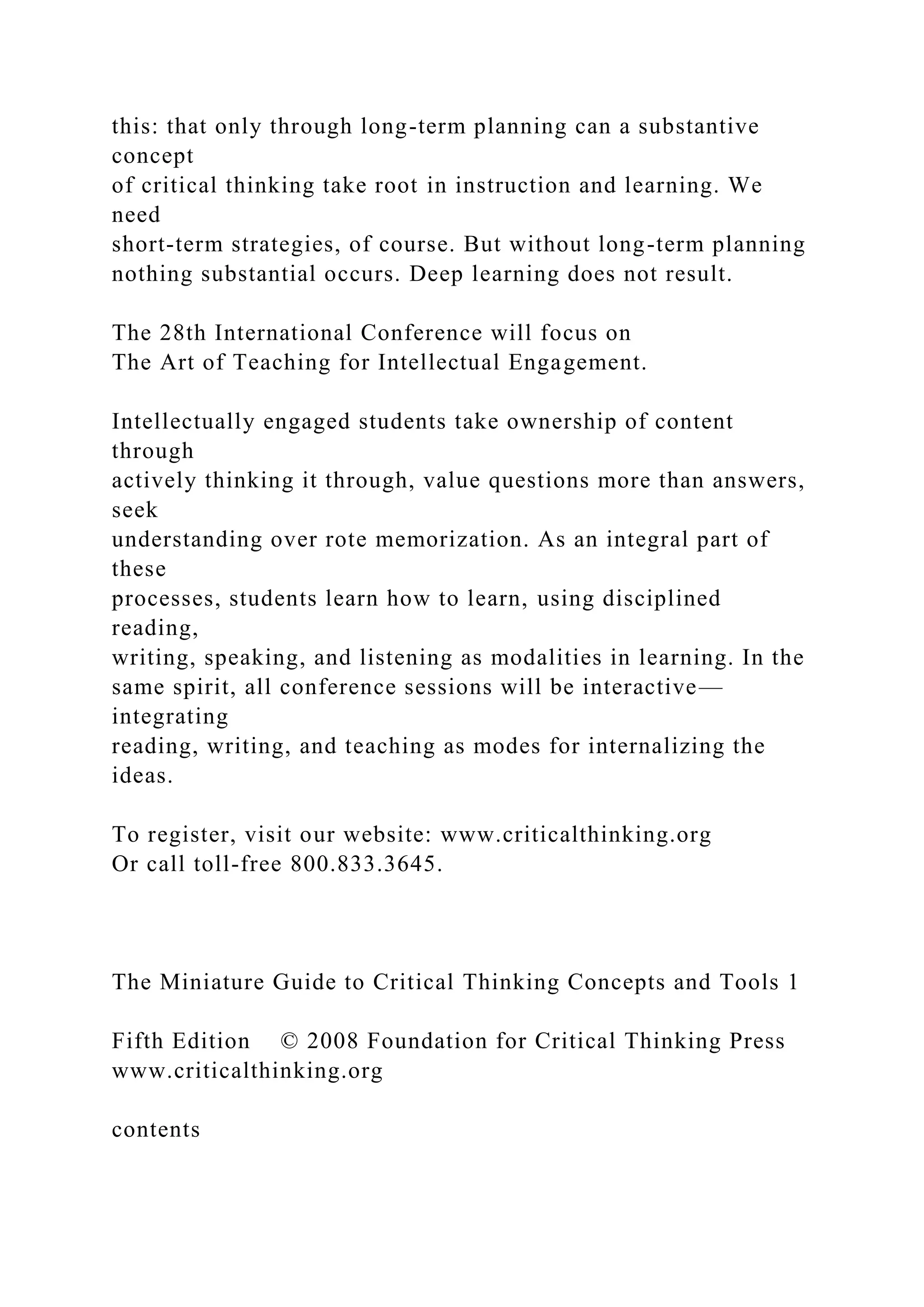 this: that only through long-term planning can a substantive
concept
of critical thinking take root in instruction and learning. We
need
short-term strategies, of course. But without long-term planning
nothing substantial occurs. Deep learning does not result.
The 28th International Conference will focus on
The Art of Teaching for Intellectual Engagement.
Intellectually engaged students take ownership of content
through
actively thinking it through, value questions more than answers,
seek
understanding over rote memorization. As an integral part of
these
processes, students learn how to learn, using disciplined
reading,
writing, speaking, and listening as modalities in learning. In the
same spirit, all conference sessions will be interactive—
integrating
reading, writing, and teaching as modes for internalizing the
ideas.
To register, visit our website: www.criticalthinking.org
Or call toll-free 800.833.3645.
The Miniature Guide to Critical Thinking Concepts and Tools 1
Fifth Edition © 2008 Foundation for Critical Thinking Press
www.criticalthinking.org
contents
 