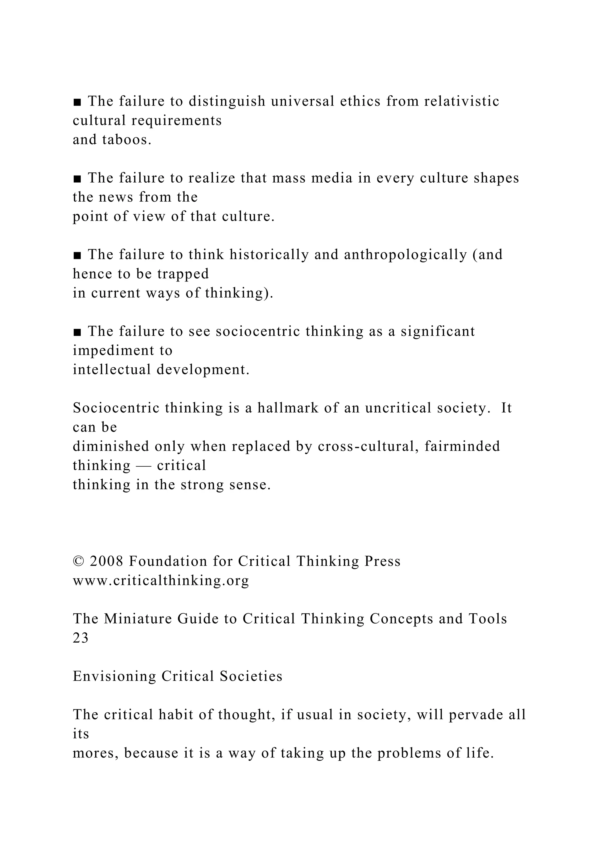 ■ The failure to distinguish universal ethics from relativistic
cultural requirements
and taboos.
■ The failure to realize that mass media in every culture shapes
the news from the
point of view of that culture.
■ The failure to think historically and anthropologically (and
hence to be trapped
in current ways of thinking).
■ The failure to see sociocentric thinking as a significant
impediment to
intellectual development.
Sociocentric thinking is a hallmark of an uncritical society. It
can be
diminished only when replaced by cross-cultural, fairminded
thinking — critical
thinking in the strong sense.
© 2008 Foundation for Critical Thinking Press
www.criticalthinking.org
The Miniature Guide to Critical Thinking Concepts and Tools
23
Envisioning Critical Societies
The critical habit of thought, if usual in society, will pervade all
its
mores, because it is a way of taking up the problems of life.
 