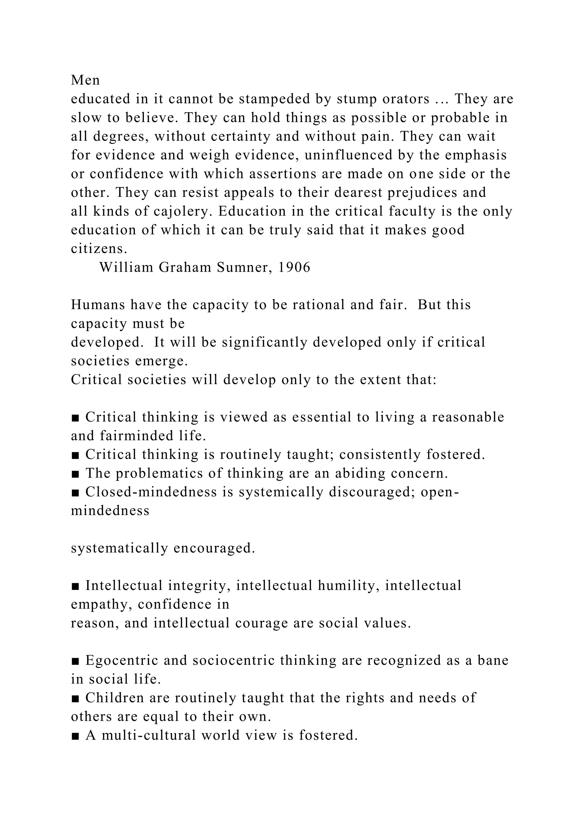 Men
educated in it cannot be stampeded by stump orators ... They are
slow to believe. They can hold things as possible or probable in
all degrees, without certainty and without pain. They can wait
for evidence and weigh evidence, uninfluenced by the emphasis
or confidence with which assertions are made on one side or the
other. They can resist appeals to their dearest prejudices and
all kinds of cajolery. Education in the critical faculty is the only
education of which it can be truly said that it makes good
citizens.
William Graham Sumner, 1906
Humans have the capacity to be rational and fair. But this
capacity must be
developed. It will be significantly developed only if critical
societies emerge.
Critical societies will develop only to the extent that:
■ Critical thinking is viewed as essential to living a reasonable
and fairminded life.
■ Critical thinking is routinely taught; consistently fostered.
■ The problematics of thinking are an abiding concern.
■ Closed-mindedness is systemically discouraged; open-
mindedness
systematically encouraged.
■ Intellectual integrity, intellectual humility, intellectual
empathy, confidence in
reason, and intellectual courage are social values.
■ Egocentric and sociocentric thinking are recognized as a bane
in social life.
■ Children are routinely taught that the rights and needs of
others are equal to their own.
■ A multi-cultural world view is fostered.
 
