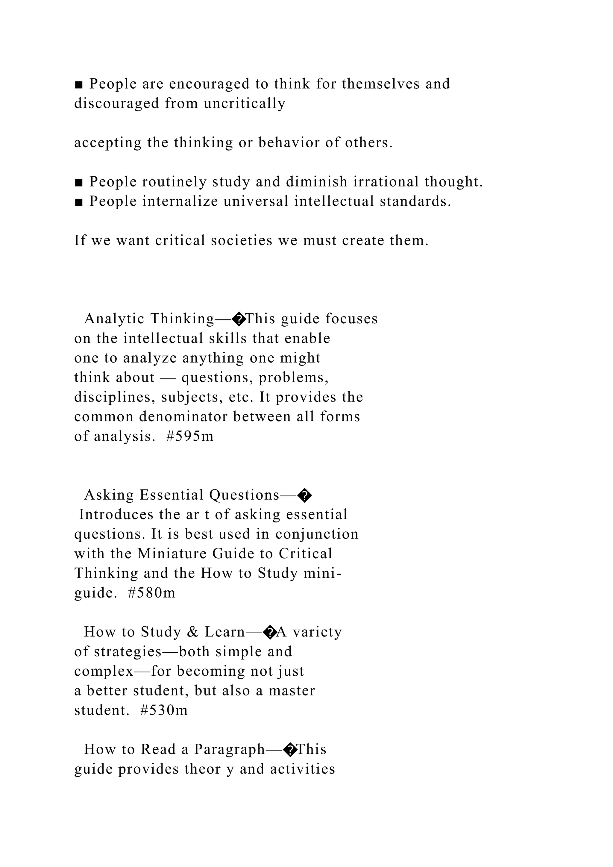 ■ People are encouraged to think for themselves and
discouraged from uncritically
accepting the thinking or behavior of others.
■ People routinely study and diminish irrational thought.
■ People internalize universal intellectual standards.
If we want critical societies we must create them.
Analytic Thinking—�This guide focuses
on the intellectual skills that enable
one to analyze anything one might
think about — questions, problems,
disciplines, subjects, etc. It provides the
common denominator between all forms
of analysis. #595m
Asking Essential Questions—�
Introduces the ar t of asking essential
questions. It is best used in conjunction
with the Miniature Guide to Critical
Thinking and the How to Study mini-
guide. #580m
How to Study & Learn—�A variety
of strategies—both simple and
complex—for becoming not just
a better student, but also a master
student. #530m
How to Read a Paragraph—�This
guide provides theor y and activities
 