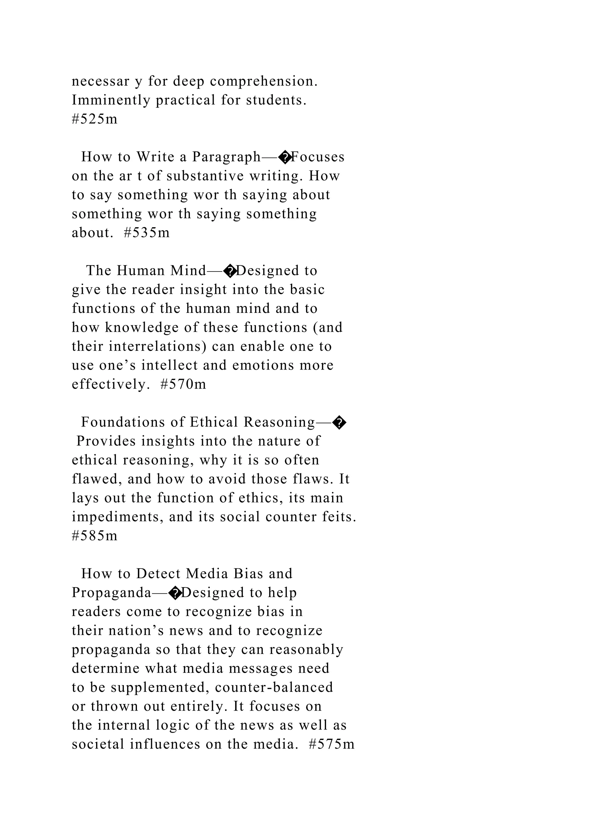 necessar y for deep comprehension.
Imminently practical for students.
#525m
How to Write a Paragraph—�Focuses
on the ar t of substantive writing. How
to say something wor th saying about
something wor th saying something
about. #535m
The Human Mind—�Designed to
give the reader insight into the basic
functions of the human mind and to
how knowledge of these functions (and
their interrelations) can enable one to
use one’s intellect and emotions more
effectively. #570m
Foundations of Ethical Reasoning—�
Provides insights into the nature of
ethical reasoning, why it is so often
flawed, and how to avoid those flaws. It
lays out the function of ethics, its main
impediments, and its social counter feits.
#585m
How to Detect Media Bias and
Propaganda—�Designed to help
readers come to recognize bias in
their nation’s news and to recognize
propaganda so that they can reasonably
determine what media messages need
to be supplemented, counter-balanced
or thrown out entirely. It focuses on
the internal logic of the news as well as
societal influences on the media. #575m
 
