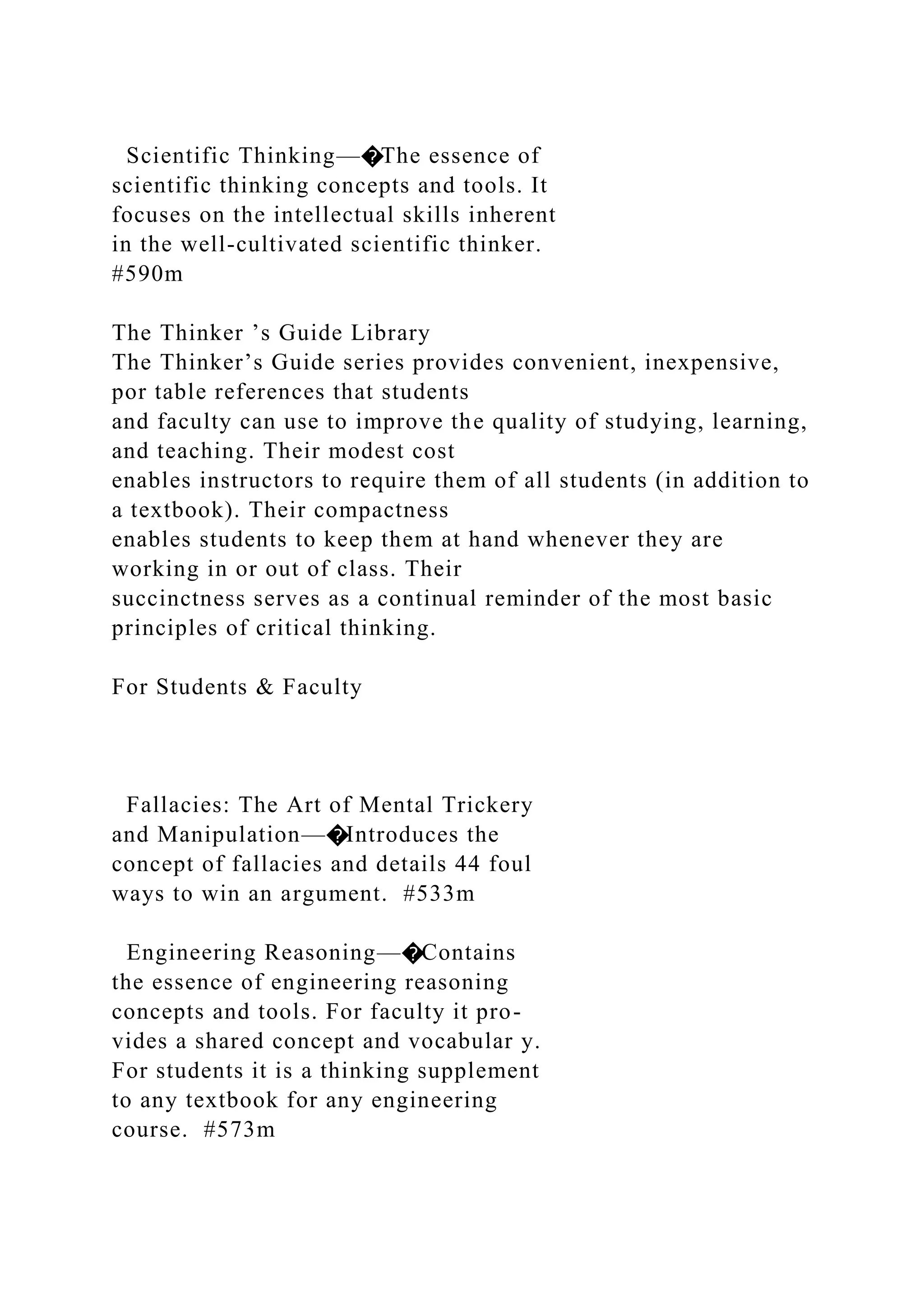 Scientific Thinking—�The essence of
scientific thinking concepts and tools. It
focuses on the intellectual skills inherent
in the well-cultivated scientific thinker.
#590m
The Thinker ’s Guide Library
The Thinker’s Guide series provides convenient, inexpensive,
por table references that students
and faculty can use to improve the quality of studying, learning,
and teaching. Their modest cost
enables instructors to require them of all students (in addition to
a textbook). Their compactness
enables students to keep them at hand whenever they are
working in or out of class. Their
succinctness serves as a continual reminder of the most basic
principles of critical thinking.
For Students & Faculty
Fallacies: The Art of Mental Trickery
and Manipulation—�Introduces the
concept of fallacies and details 44 foul
ways to win an argument. #533m
Engineering Reasoning—�Contains
the essence of engineering reasoning
concepts and tools. For faculty it pro-
vides a shared concept and vocabular y.
For students it is a thinking supplement
to any textbook for any engineering
course. #573m
 