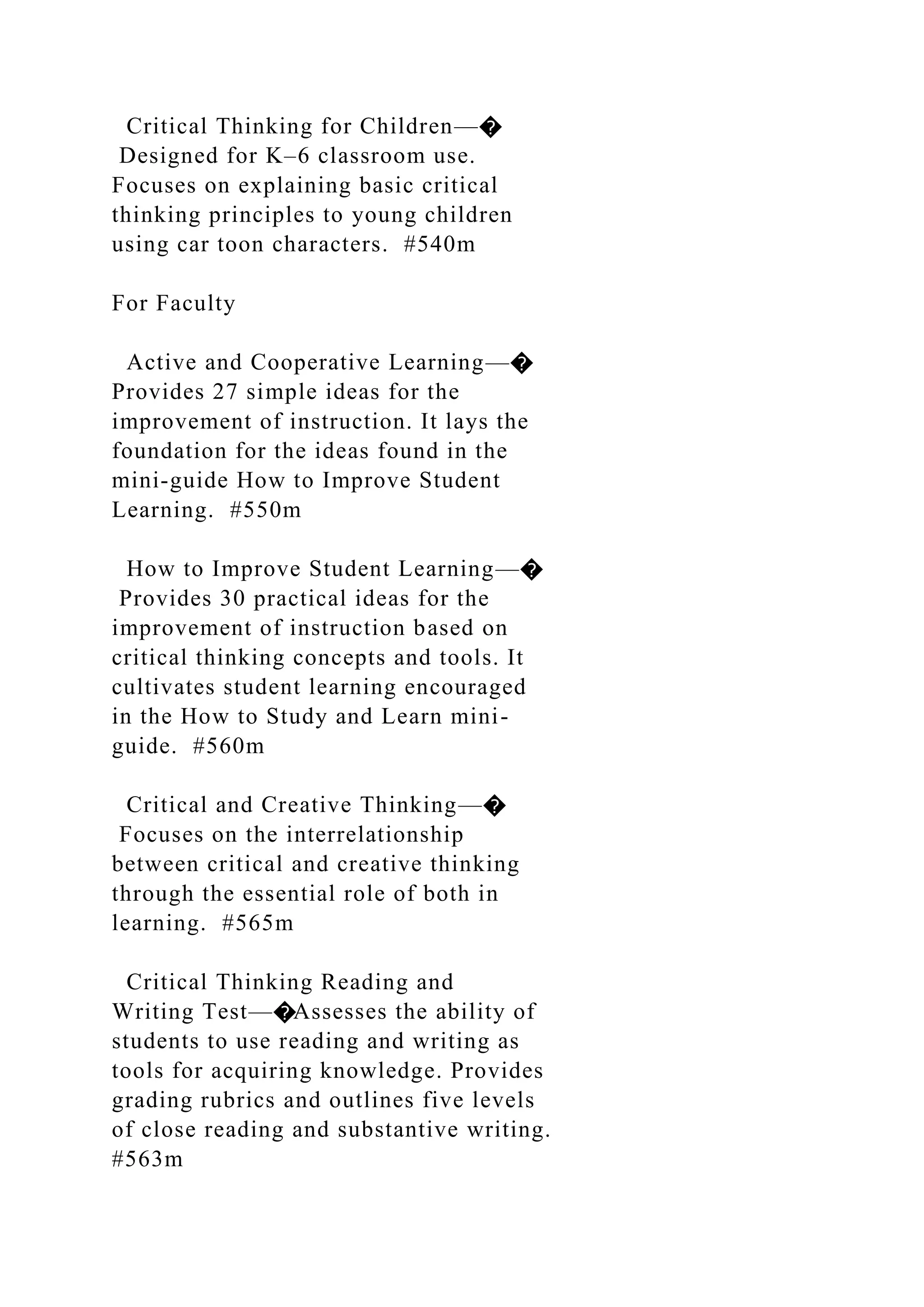 Critical Thinking for Children—�
Designed for K–6 classroom use.
Focuses on explaining basic critical
thinking principles to young children
using car toon characters. #540m
For Faculty
Active and Cooperative Learning—�
Provides 27 simple ideas for the
improvement of instruction. It lays the
foundation for the ideas found in the
mini-guide How to Improve Student
Learning. #550m
How to Improve Student Learning—�
Provides 30 practical ideas for the
improvement of instruction based on
critical thinking concepts and tools. It
cultivates student learning encouraged
in the How to Study and Learn mini-
guide. #560m
Critical and Creative Thinking—�
Focuses on the interrelationship
between critical and creative thinking
through the essential role of both in
learning. #565m
Critical Thinking Reading and
Writing Test—�Assesses the ability of
students to use reading and writing as
tools for acquiring knowledge. Provides
grading rubrics and outlines five levels
of close reading and substantive writing.
#563m
 
