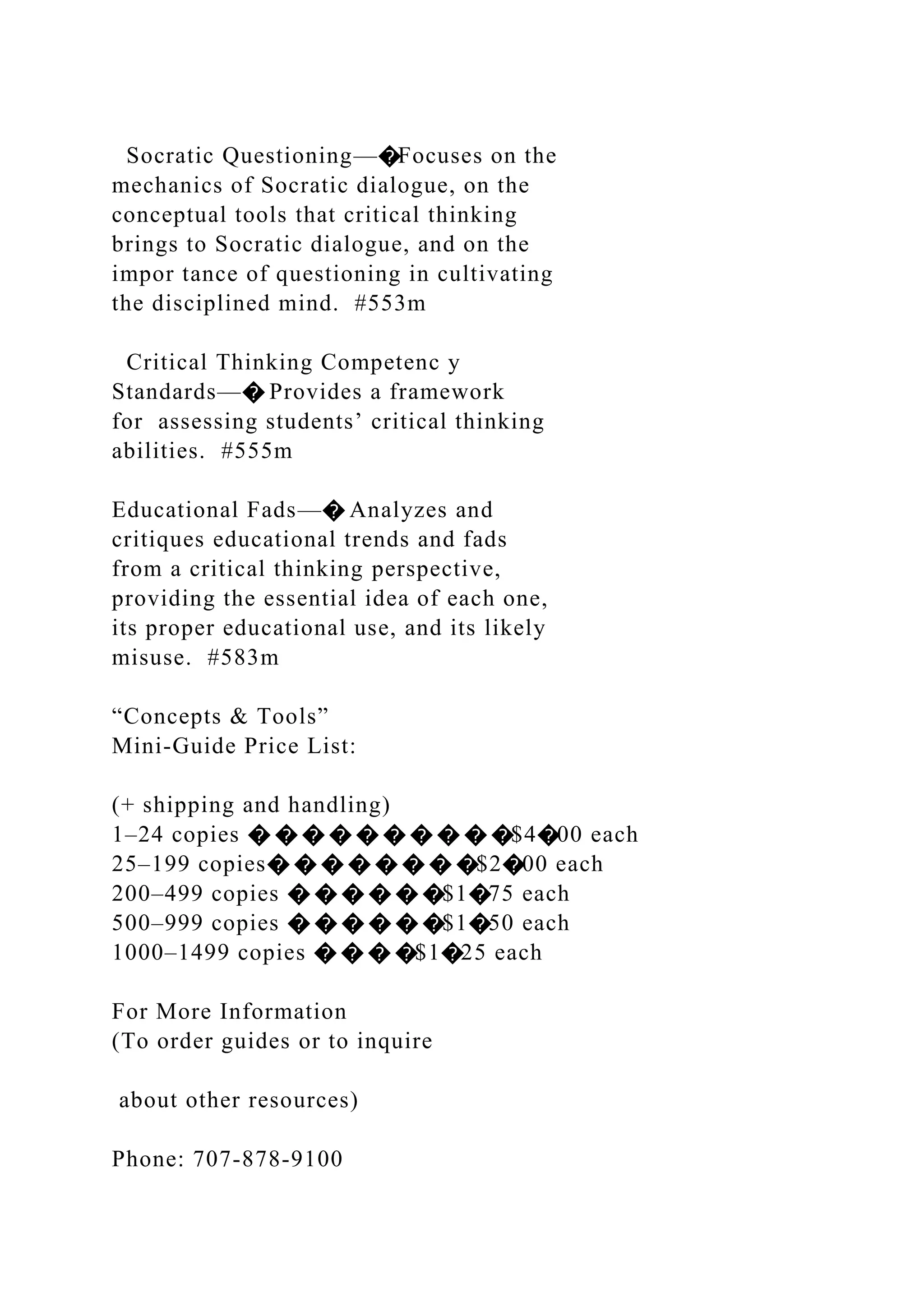 Socratic Questioning—�Focuses on the
mechanics of Socratic dialogue, on the
conceptual tools that critical thinking
brings to Socratic dialogue, and on the
impor tance of questioning in cultivating
the disciplined mind. #553m
Critical Thinking Competenc y
Standards—� Provides a framework
for assessing students’ critical thinking
abilities. #555m
Educational Fads—� Analyzes and
critiques educational trends and fads
from a critical thinking perspective,
providing the essential idea of each one,
its proper educational use, and its likely
misuse. #583m
“Concepts & Tools”
Mini-Guide Price List:
(+ shipping and handling)
1–24 copies � � � � � � � � � �$4�00 each
25–199 copies� � � � � � � �$2�00 each
200–499 copies � � � � � �$1�75 each
500–999 copies � � � � � �$1�50 each
1000–1499 copies � � � �$1�25 each
For More Information
(To order guides or to inquire
about other resources)
Phone: 707-878-9100
 