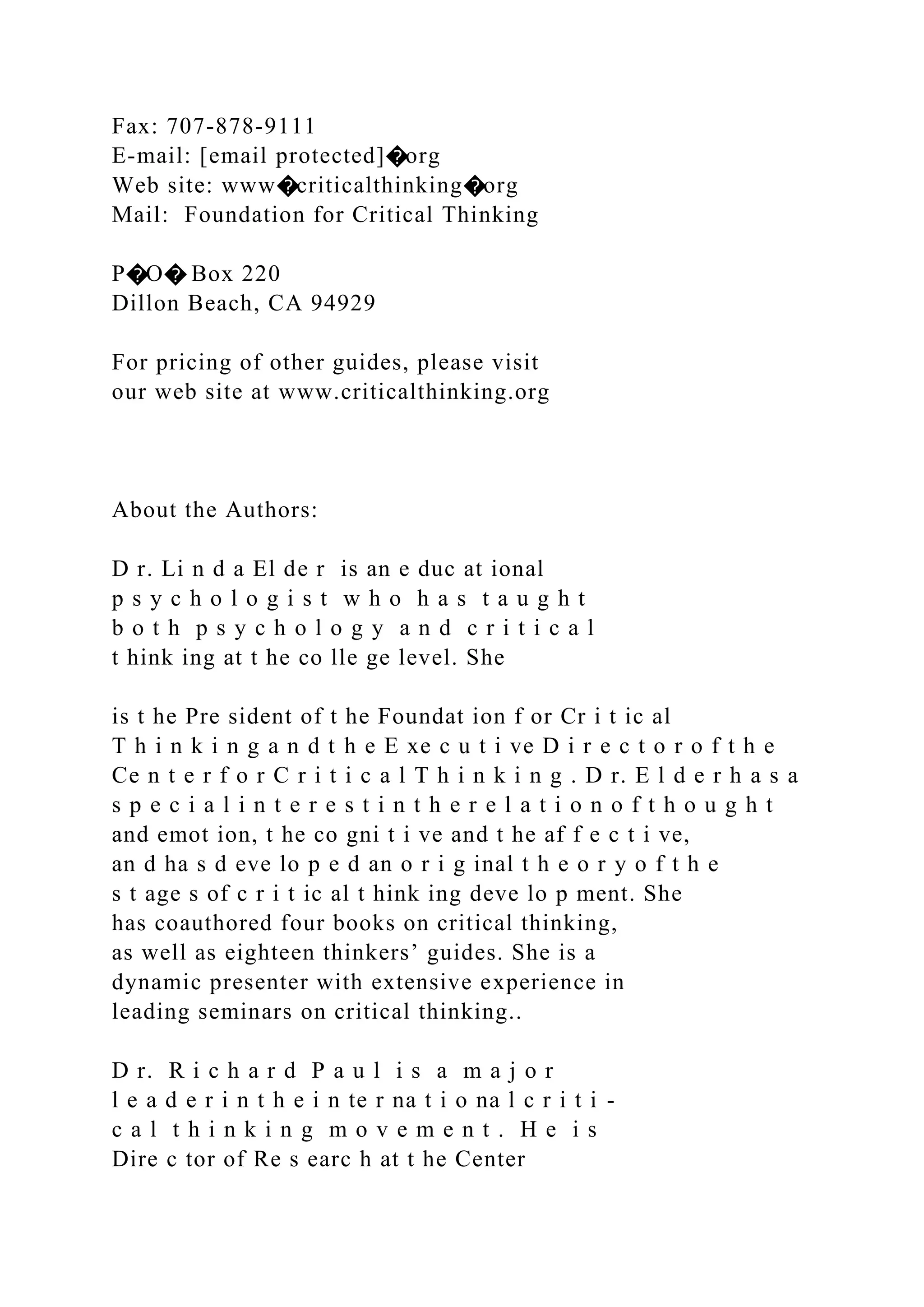 Fax: 707-878-9111
E-mail: [email protected]�org
Web site: www�criticalthinking�org
Mail: Foundation for Critical Thinking
P�O� Box 220
Dillon Beach, CA 94929
For pricing of other guides, please visit
our web site at www.criticalthinking.org
About the Authors:
D r. Li n d a El de r is an e duc at ional
p s y c h o l o g i s t w h o h a s t a u g h t
b o t h p s y c h o l o g y a n d c r i t i c a l
t hink ing at t he co lle ge level. She
is t he Pre sident of t he Foundat ion f or Cr i t ic al
T h i n k i n g a n d t h e E xe c u t i ve D i r e c t o r o f t h e
Ce n t e r f o r C r i t i c a l T h i n k i n g . D r. E l d e r h a s a
s p e c i a l i n t e r e s t i n t h e r e l a t i o n o f t h o u g h t
and emot ion, t he co gni t i ve and t he af f e c t i ve,
an d ha s d eve lo p e d an o r i g inal t h e o r y o f t h e
s t age s of c r i t ic al t hink ing deve lo p ment. She
has coauthored four books on critical thinking,
as well as eighteen thinkers’ guides. She is a
dynamic presenter with extensive experience in
leading seminars on critical thinking..
D r. R i c h a r d P a u l i s a m a j o r
l e a d e r i n t h e i n te r na t i o na l c r i t i -
c a l t h i n k i n g m o v e m e n t . H e i s
Dire c tor of Re s earc h at t he Center
 