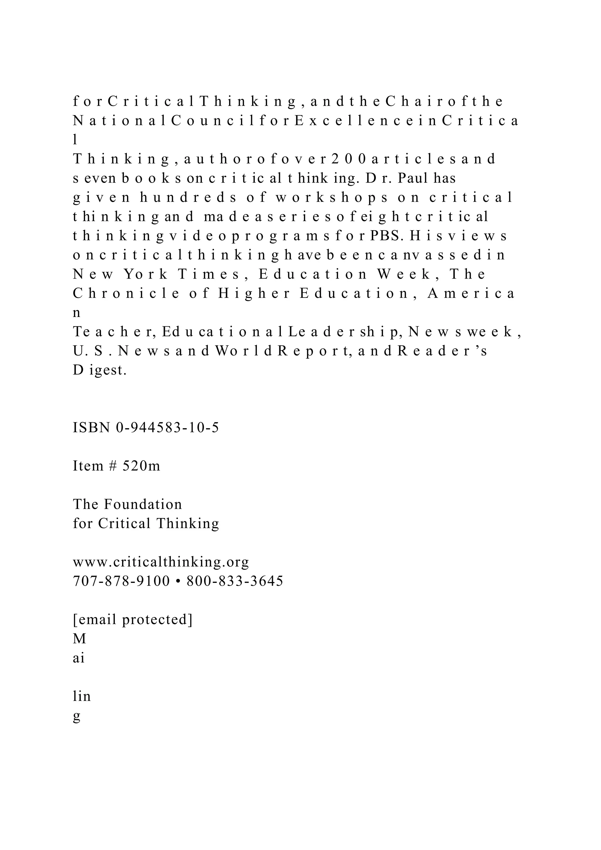 f o r C r i t i c a l T h i n k i n g , a n d t h e C h a i r o f t h e
N a t i o n a l C o u n c i l f o r E x c e l l e n c e i n C r i t i c a
l
T h i n k i n g , a u t h o r o f o v e r 2 0 0 a r t i c l e s a n d
s even b o o k s on c r i t ic al t hink ing. D r. Paul has
g i v e n h u n d r e d s o f w o r k s h o p s o n c r i t i c a l
t hi n k i n g an d ma d e a s e r i e s o f ei g h t c r i t ic al
t h i n k i n g v i d e o p r o g r a m s f o r PBS. H i s v i e w s
o n c r i t i c a l t h i n k i n g h ave b e e n c a nv a s s e d i n
N e w Yo r k T i m e s , E d u c a t i o n W e e k , T h e
C h r o n i c l e o f H i g h e r E d u c a t i o n , A m e r i c a
n
Te a c h e r, Ed u ca t i o n a l Le a d e r sh i p, N e w s we e k ,
U. S . N e w s a n d Wo r l d R e p o r t, a n d R e a d e r ’s
D igest.
ISBN 0-944583-10-5
Item # 520m
The Foundation
for Critical Thinking
www.criticalthinking.org
707-878-9100 • 800-833-3645
[email protected]
M
ai
lin
g
 