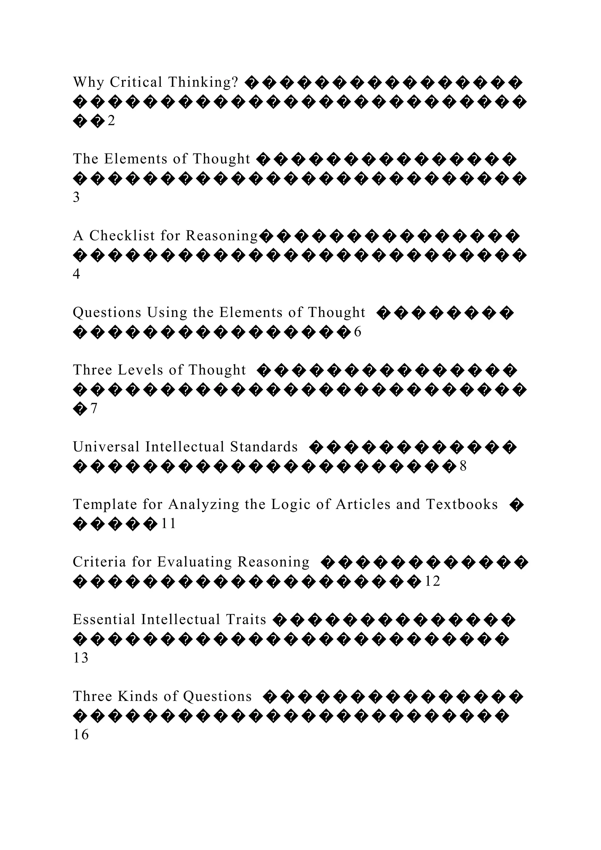 Why Critical Thinking? � � � � � � � � � � � � � � � �
� � � � � � � � � � � � � � � � � � � � � � � � � �
� � 2
The Elements of Thought � � � � � � � � � � � � � � �
� � � � � � � � � � � � � � � � � � � � � � � � � �
3
A Checklist for Reasoning� � � � � � � � � � � � � � �
� � � � � � � � � � � � � � � � � � � � � � � � � �
4
Questions Using the Elements of Thought � � � � � � � �
� � � � � � � � � � � � � � � � 6
Three Levels of Thought � � � � � � � � � � � � � � �
� � � � � � � � � � � � � � � � � � � � � � � � � �
� 7
Universal Intellectual Standards � � � � � � � � � � � �
� � � � � � � � � � � � � � � � � � � � � � 8
Template for Analyzing the Logic of Articles and Textbooks �
� � � � � 11
Criteria for Evaluating Reasoning � � � � � � � � � � � �
� � � � � � � � � � � � � � � � � � � � 12
Essential Intellectual Traits � � � � � � � � � � � � � �
� � � � � � � � � � � � � � � � � � � � � � � � �
13
Three Kinds of Questions � � � � � � � � � � � � � � �
� � � � � � � � � � � � � � � � � � � � � � � � �
16
 