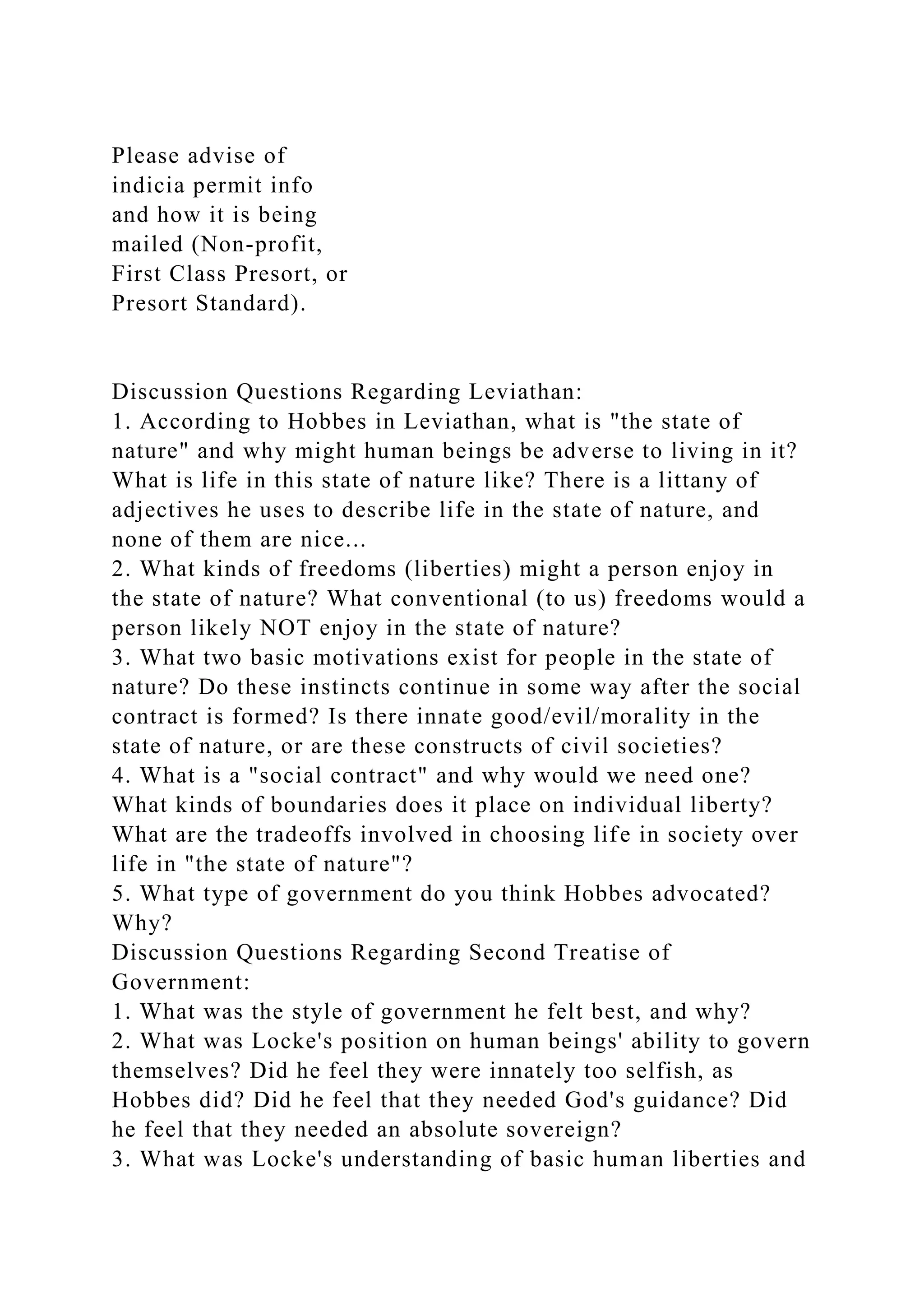 Please advise of
indicia permit info
and how it is being
mailed (Non-profit,
First Class Presort, or
Presort Standard).
Discussion Questions Regarding Leviathan:
1. According to Hobbes in Leviathan, what is "the state of
nature" and why might human beings be adverse to living in it?
What is life in this state of nature like? There is a littany of
adjectives he uses to describe life in the state of nature, and
none of them are nice...
2. What kinds of freedoms (liberties) might a person enjoy in
the state of nature? What conventional (to us) freedoms would a
person likely NOT enjoy in the state of nature?
3. What two basic motivations exist for people in the state of
nature? Do these instincts continue in some way after the social
contract is formed? Is there innate good/evil/morality in the
state of nature, or are these constructs of civil societies?
4. What is a "social contract" and why would we need one?
What kinds of boundaries does it place on individual liberty?
What are the tradeoffs involved in choosing life in society over
life in "the state of nature"?
5. What type of government do you think Hobbes advocated?
Why?
Discussion Questions Regarding Second Treatise of
Government:
1. What was the style of government he felt best, and why?
2. What was Locke's position on human beings' ability to govern
themselves? Did he feel they were innately too selfish, as
Hobbes did? Did he feel that they needed God's guidance? Did
he feel that they needed an absolute sovereign?
3. What was Locke's understanding of basic human liberties and
 