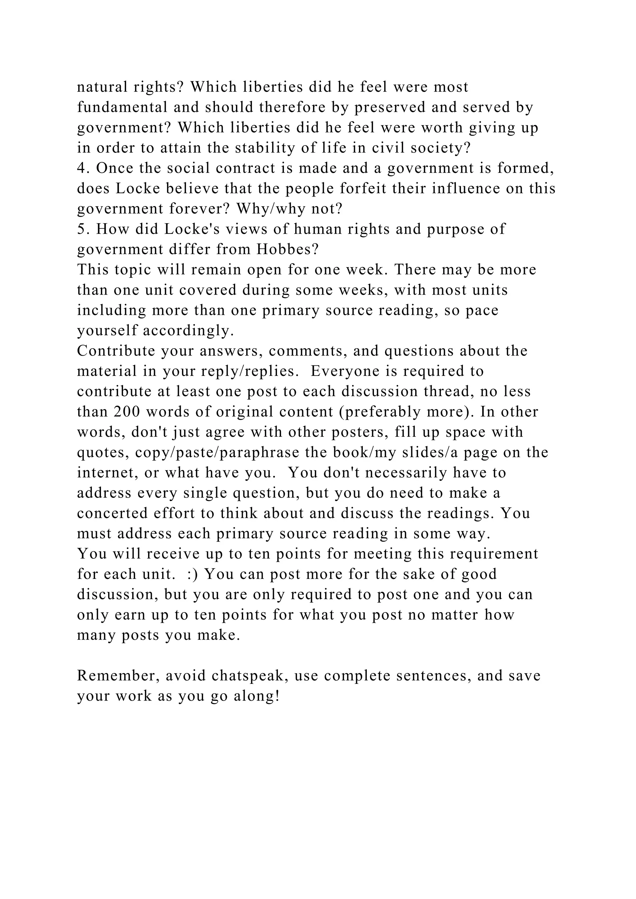 natural rights? Which liberties did he feel were most
fundamental and should therefore by preserved and served by
government? Which liberties did he feel were worth giving up
in order to attain the stability of life in civil society?
4. Once the social contract is made and a government is formed,
does Locke believe that the people forfeit their influence on this
government forever? Why/why not?
5. How did Locke's views of human rights and purpose of
government differ from Hobbes?
This topic will remain open for one week. There may be more
than one unit covered during some weeks, with most units
including more than one primary source reading, so pace
yourself accordingly.
Contribute your answers, comments, and questions about the
material in your reply/replies. Everyone is required to
contribute at least one post to each discussion thread, no less
than 200 words of original content (preferably more). In other
words, don't just agree with other posters, fill up space with
quotes, copy/paste/paraphrase the book/my slides/a page on the
internet, or what have you. You don't necessarily have to
address every single question, but you do need to make a
concerted effort to think about and discuss the readings. You
must address each primary source reading in some way.
You will receive up to ten points for meeting this requirement
for each unit. :) You can post more for the sake of good
discussion, but you are only required to post one and you can
only earn up to ten points for what you post no matter how
many posts you make.
Remember, avoid chatspeak, use complete sentences, and save
your work as you go along!
 