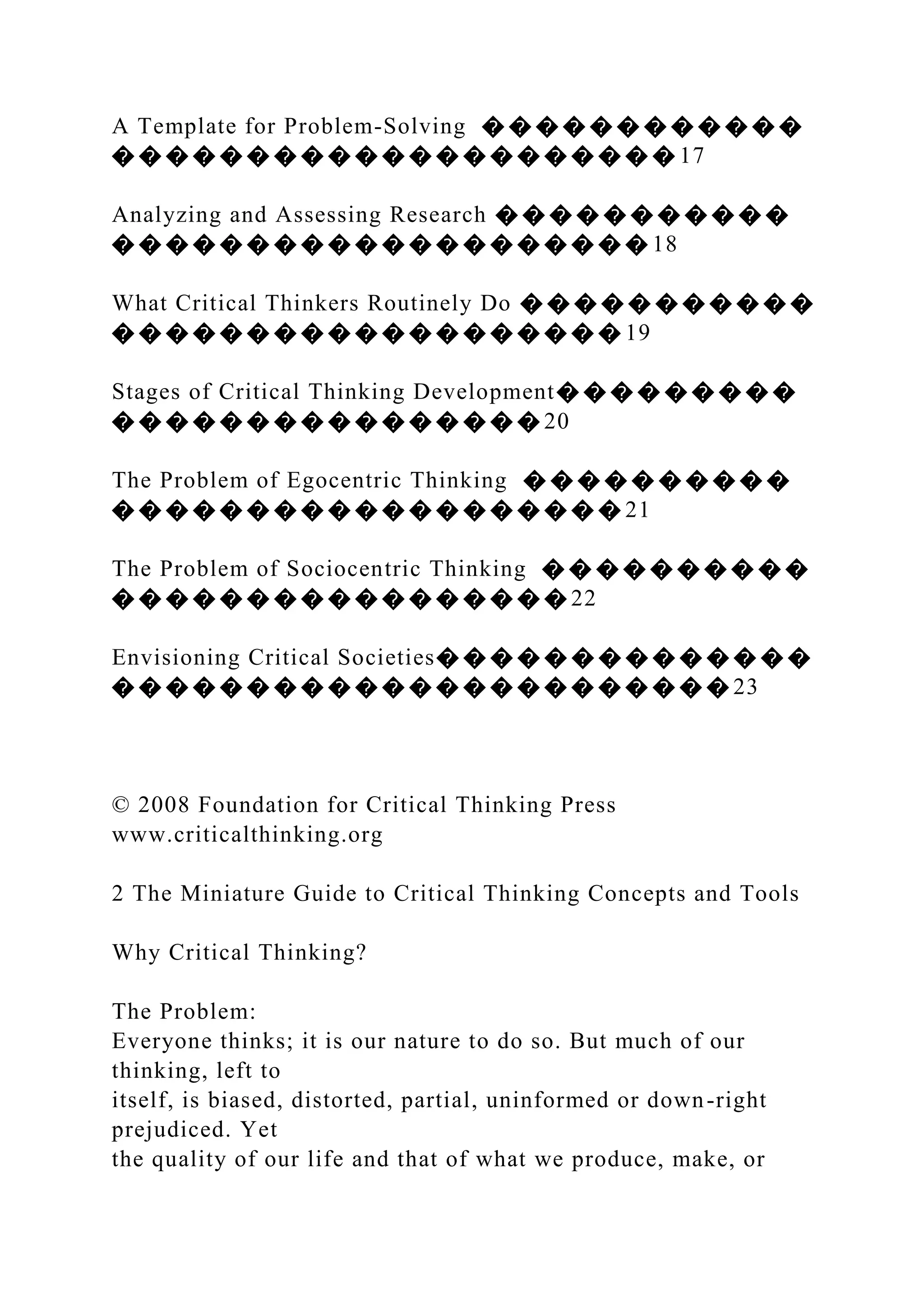 A Template for Problem-Solving � � � � � � � � � � � �
� � � � � � � � � � � � � � � � � � � � � 17
Analyzing and Assessing Research � � � � � � � � � � �
� � � � � � � � � � � � � � � � � � � � 18
What Critical Thinkers Routinely Do � � � � � � � � � � �
� � � � � � � � � � � � � � � � � � � 19
Stages of Critical Thinking Development� � � � � � � � �
� � � � � � � � � � � � � � � � 20
The Problem of Egocentric Thinking � � � � � � � � � �
� � � � � � � � � � � � � � � � � � � 21
The Problem of Sociocentric Thinking � � � � � � � � � �
� � � � � � � � � � � � � � � � � 22
Envisioning Critical Societies� � � � � � � � � � � � � �
� � � � � � � � � � � � � � � � � � � � � � � 23
© 2008 Foundation for Critical Thinking Press
www.criticalthinking.org
2 The Miniature Guide to Critical Thinking Concepts and Tools
Why Critical Thinking?
The Problem:
Everyone thinks; it is our nature to do so. But much of our
thinking, left to
itself, is biased, distorted, partial, uninformed or down-right
prejudiced. Yet
the quality of our life and that of what we produce, make, or
 