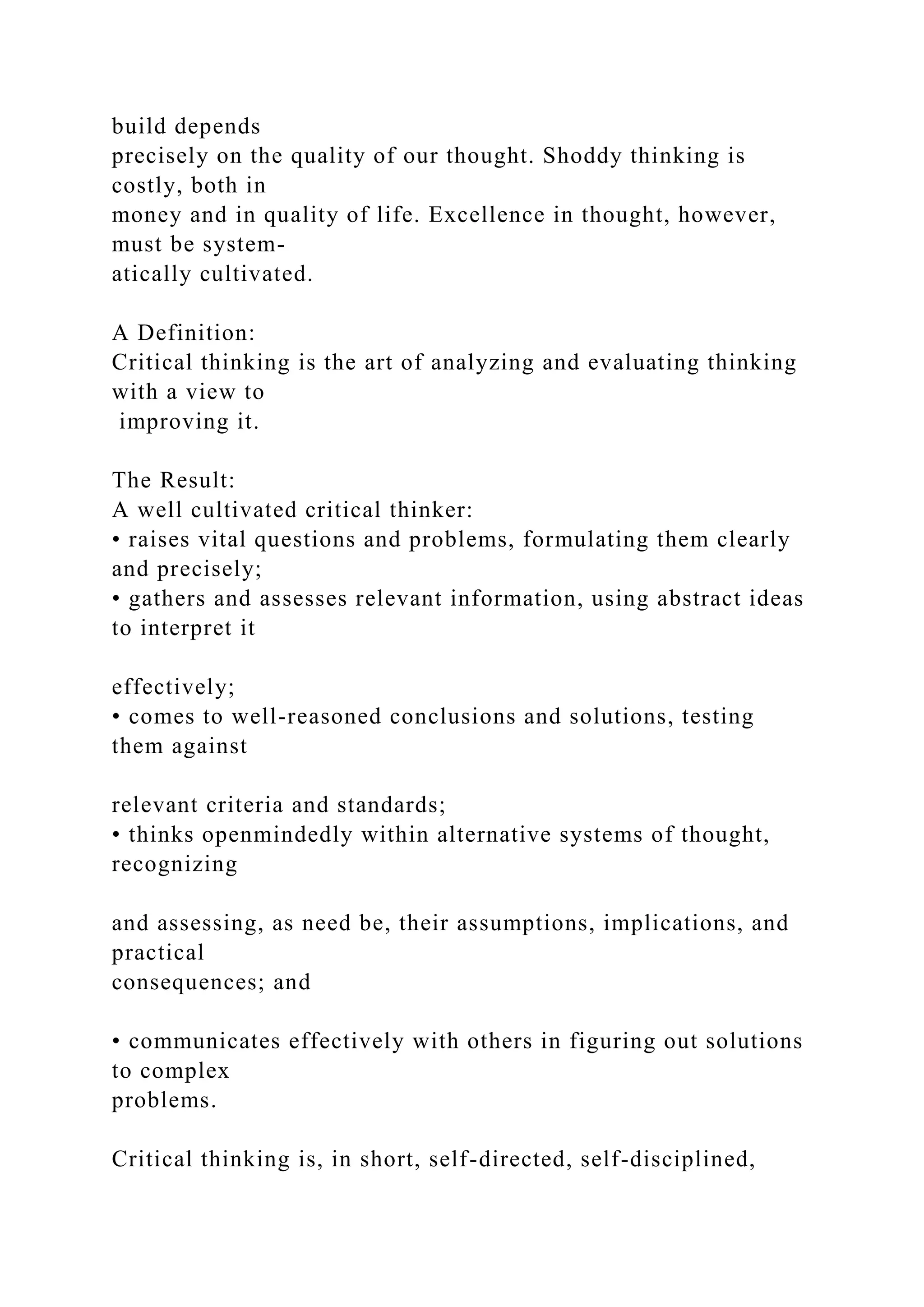 build depends
precisely on the quality of our thought. Shoddy thinking is
costly, both in
money and in quality of life. Excellence in thought, however,
must be system-
atically cultivated.
A Definition:
Critical thinking is the art of analyzing and evaluating thinking
with a view to
improving it.
The Result:
A well cultivated critical thinker:
• raises vital questions and problems, formulating them clearly
and precisely;
• gathers and assesses relevant information, using abstract ideas
to interpret it
effectively;
• comes to well-reasoned conclusions and solutions, testing
them against
relevant criteria and standards;
• thinks openmindedly within alternative systems of thought,
recognizing
and assessing, as need be, their assumptions, implications, and
practical
consequences; and
• communicates effectively with others in figuring out solutions
to complex
problems.
Critical thinking is, in short, self-directed, self-disciplined,
 