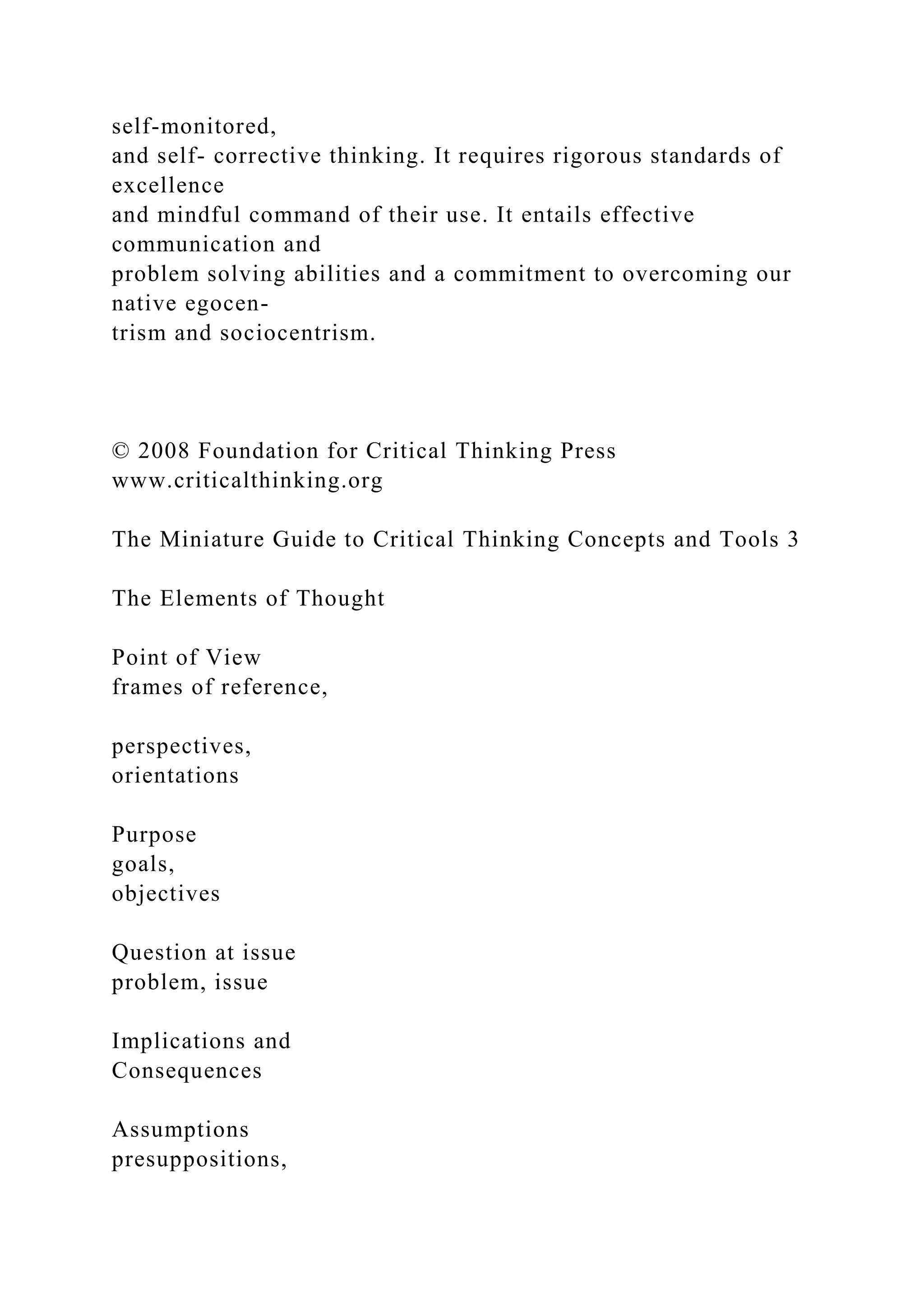 self-monitored,
and self- corrective thinking. It requires rigorous standards of
excellence
and mindful command of their use. It entails effective
communication and
problem solving abilities and a commitment to overcoming our
native egocen-
trism and sociocentrism.
© 2008 Foundation for Critical Thinking Press
www.criticalthinking.org
The Miniature Guide to Critical Thinking Concepts and Tools 3
The Elements of Thought
Point of View
frames of reference,
perspectives,
orientations
Purpose
goals,
objectives
Question at issue
problem, issue
Implications and
Consequences
Assumptions
presuppositions,
 