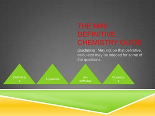 THE MINI
                         DEFINITIVE
                         CHEMISTRY GUIDE
                         Disclaimer: May not be that definitive,
                         calculator may be needed for some of
                         the questions.



Definition                   Ion             Question
             Equations
    s                     formulae              s
 