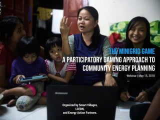 THE MINIGRID GAME
A PARTICIPATORY GAMING APPROACH TO
COMMUNITY ENERGY PLANNING
Webinar | May 15, 2018
Organized by Smart Villages,
LCEDN,
and Energy Action Partners.
 