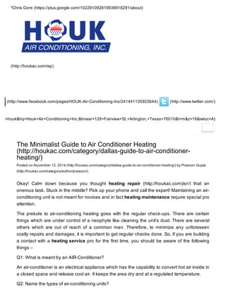 (http://www.twitter.com/)(http://www.facebook.com/pages/HOUK-Air-Conditioning-Inc/241441135923644)
&oq=houk&hq=Houk+Air+Conditioning+Inc,&hnear=128+Fairview+St,+Arlington,+Texas+76010&t=m&z=16&iwloc=A)
*Chris Gore (https://plus.google.com/102291092819938918291/about)
(http://houkac.com/wp)
The Minimalist Guide to Air Conditioner Heating
(http://houkac.com/category/dallas-guide-to-air-conditioner-
heating/)
Posted on November 12, 2014 (http://houkac.com/category/dallas-guide-to-air-conditioner-heating/) by Prasoon Gupta
(http://houkac.com/category/author/prasoon/)
Okay! Calm down because you thought heating repair (http://houkac.com)isn’t that an
onerous task. Stuck in the middle? Pick up your phone and call the expert! Maintaining an air-
conditioning unit is not meant for novices and in fact heating maintenance require special pro
attention.
The prelude to air-conditioning heating goes with the regular check-ups. There are certain
things which are under control of a neophyte like cleaning the unit’s dust. There are several
others which are out of reach of a common man. Therefore, to minimize any unforeseen
costly repairs and damages, it is important to get regular checks done. So, if you are building
a contact with a heating service pro for the first time, you should be aware of the following
things –
Q1: What is meant by an AIR-Conditioner?
An air-conditioner is an electrical appliance which has the capability to convert hot air inside in
a closed space and release cool air. It keeps the area dry and at a regulated temperature.
Q2: Name the types of air-conditioning units?
 
