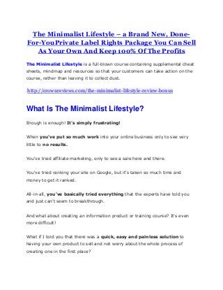 The Minimalist Lifestyle – a Brand New, Done-
For-YouPrivate Label Rights Package You Can Sell
As Your Own And Keep 100% Of The Profits
The Minimalist Lifestyle is a full-blown course containing supplemental cheat
sheets, mindmap and resources so that your customers can take action on the
course, rather than leaving it to collect dust.
http://crownreviews.com/the-minimalist-lifestyle-review-bonus
What Is The Minimalist Lifestyle?
Enough is enough! It's simply frustrating!
When you've put so much work into your online business only to see very
little to no results.
You've tried affiliate marketing, only to see a sale here and there.
You've tried ranking your site on Google, but it's taken so much time and
money to get it ranked.
All-in-all, you've basically tried everything that the experts have told you
and just can't seem to breakthrough.
And what about creating an information product or training course? It's even
more difficult!
What if I told you that there was a quick, easy and painless solution to
having your own product to sell and not worry about the whole process of
creating one in the first place?
 